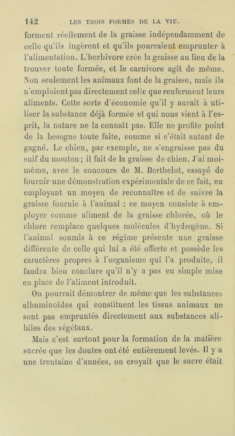 forment réellement de la graisse indépendamment de celle qu’ils ingèrent et qu’ils pourraient emprunter à l’alimentation. L’herbivore crée la graisse au lieu de la trouver toute formée, et le carnivore agit de meme. Non seulement les animaux font de la graisse, mais ils n’emploient pas directement celle que renferment leurs aliments. Cette sorte d’économie qu’il y aurait à uti- liser la substance déjà formée et qui nous vient à l’es- prit, la nature ne la connaît pas. Elle ne profite point de la besogne toute faite, comme si c’était autant de gagné. Le chien, par exemple^ ne s’engraisse pas du suif du mouton; il fait de la graisse de chien. J’ai moi- même, avec le concours de M. Berthelot, essayé de fournir une démonstration expérimentale de ce fait, en employant un moyen de reconnaître et de suivre la graisse fournie à l’animal : ce moyen consiste à em- ployer comme aliment de la graisse chlorée, où le chlore remplace quelques molécules d’hydrogène. Si l’animal soumis à ce régime présente une graisse différente de celle qui lui a été offerte et possède les caractères propres à l’organisme qui l’a produite, il faudra bien conclure qu’il n’y a pas eu simple mise en place de l’aliment introduit. On pourrait démontrer de même que les substances albuminoïdes qui constituent les tissus animaux ne sont pas empruntés directement aux substances ali- biles des végétaux. Mais c’est surtout pour la formation de la matière sucrée que les doutes ont été entièrement levés. Il y a une trentaine d’années, on croyait que le sucre était