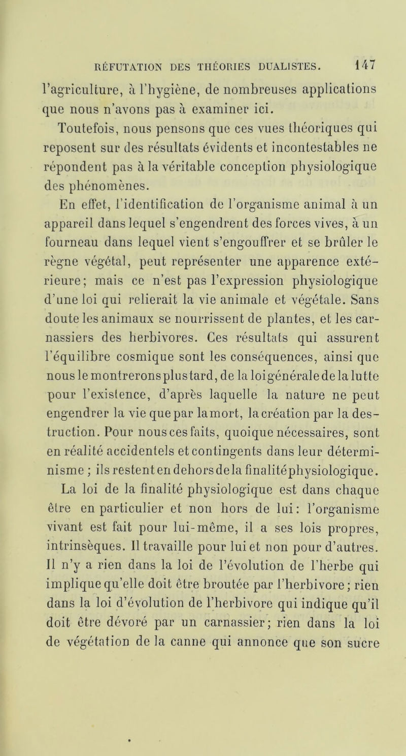 ragriculture, à l’hygiène, de nombreuses applications que nous n’avons pas à examiner ici. Toutefois, nous pensons que ces vues théoriques qui reposent sur des résultats évidents et incontestables ne répondent pas à la véritable conception physiologique des phénomènes. En effet, l’identification de l’organisme animal à un appareil dans lequel s’engendrent des forces vives, à un fourneau dans lequel vient s’engouffrer et se brûler le règne végétal, peut représenter une apparence exté- rieure; mais ce n’est pas l’expression physiologique d’une loi qui relierait la vie animale et végétale. Sans doute les animaux se nourrissent de plantes, et les car- nassiers des herbivores. Ces résultats qui assurent l’équilibre cosmique sont les conséquences, ainsi que nous le montreronsplustard, de la loigénérale de la lutte pour l’existence, d’après laquelle la nature ne peut engendrer la vie que par lamort, la création par la des- truction. Pour nous ces faits, quoique nécessaires, sont en réalité accidentels et contingents dans leur détermi- nisme ; ils restent en dehorsdela finalitéphysiologique. La loi de la finalité physiologique est dans chaque être en particulier et non hors de lui: l’organisme vivant est fait pour lui-même, il a ses lois propres, intrinsèques. Il travaille pour lui et non pour d’autres. Il n’y a rien dans la loi de l’évolution de l’herbe qui implique qu’elle doit être broutée par l’herbivore ; rien dans la loi d’évolution de l’herbivore qui indique qu’il doit être dévoré par un carnassier; rien dans la loi de végétation de la canne qui annonce que son sucre