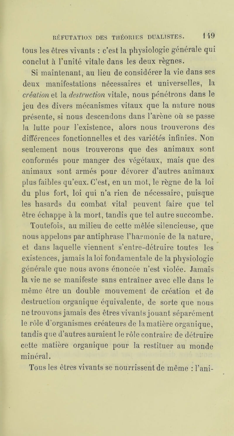 tous les êtres vivants : c’est la physiologie générale qui conclut à l’unité vitale dans les deux règnes. Si maintenant, au lieu de considérer la vie dans ses deux manifestations nécessaires et universelles, la création et la dcstvuctio7i vitale, nous pénétrons dans le jeu des divers mécanismes vitaux que la nature nous présente, si nous descendons dans l’arène où se passe la lutte pour l’existence, alors nous trouverons des différences fonctionnelles et des variétés infinies. Non seulement nous trouverons que des animaux sont conformés pour manger des végétaux, mais que des animaux sont armés pour dévorer d’autres animaux plus faibles qu’eux. C’est, en un mot, le règne de la loi du plus fort, loi qui n’a rien de nécessaire, puisque les hasards du combat vital peuvent faire que tel être échappe à la mort, tandis que tel autre succombe. Toutefois, au milieu de cette mêlée silencieuse, que nous appelons par antiphrase l’harmonie de la nature, et dans laquelle viennent s’entre-détruire toutes les existences, jamais la loi fondamentale de la physiologie générale que nous avons énoncée n’est violée. Jamais la vie ne se manifeste sans entraîner avec elle dans le même être un double mouvement de création et de destruction organique équivalente, de sorte que nous ne trouvons jamais des êtres vivants jouant séparément le rôle d’organismes créateurs de la matière organique, tandis que d’autres auraient le rôle contraire de détruire cette matière organique pour la restituer au monde minéral. Tous les êtres vivants se nourrissent de même : l’ani-