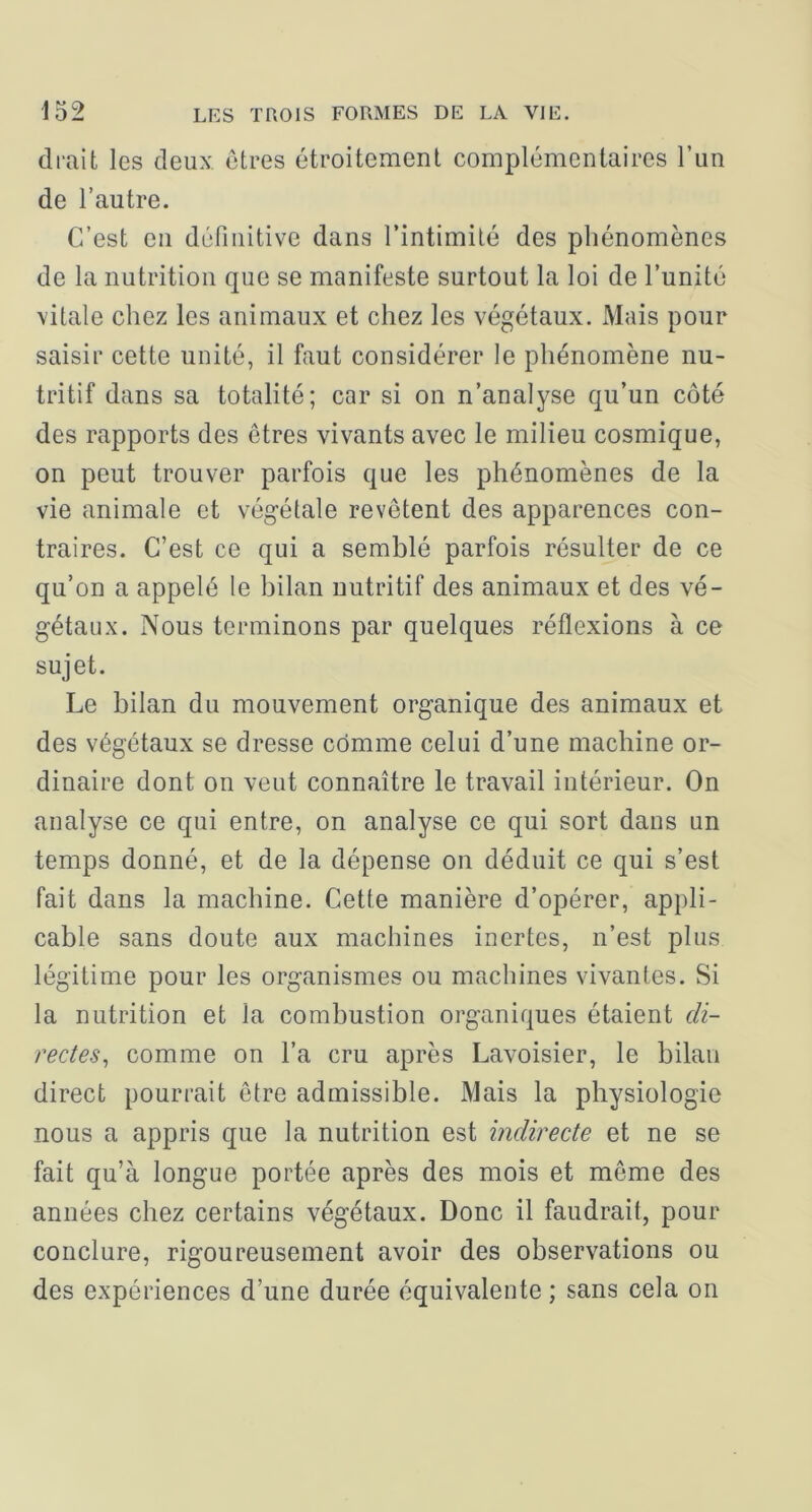 cirait les deux otres étroitement complémentaires l’un de l’autre. C’est en définitive dans l’intimité des phénomènes de la nutrition que se manifeste surtout la loi de l’unité vitale chez les animaux et chez les végétaux. Mais pour saisir cette unité, il faut considérer le phénomène nu- tritif dans sa totalité; car si on n’analyse qu’un côté des rapports des êtres vivants avec le milieu cosmique, on peut trouver parfois que les phénomènes de la vie animale et végétale revêtent des apparences con- traires. C’est ce qui a semblé parfois résulter de ce qu’on a appelé le bilan nutritif des animaux et des vé- gétaux. Nous terminons par quelques réflexions à ce sujet. Le bilan du mouvement organique des animaux et des végétaux se dresse comme celui d’une machine or- dinaire dont on veut connaître le travail intérieur. On analyse ce qui entre, on analyse ce qui sort dans un temps donné, et de la dépense on déduit ce qui s’est fait dans la machine. Cette manière d’opérer, appli- cable sans doute aux machines inertes, n’est plus légitime pour les organismes ou machines vivantes. Si la nutrition et la combustion organiques étaient di- rectes^ comme on l’a cru après Lavoisier, le bilan direct pourrait être admissible. Mais la physiologie nous a appris que la nutrition est indirecte et ne se fait qu’à longue portée après des mois et même des années chez certains végétaux. Donc il faudrait, pour conclure, rigoureusement avoir des observations ou des expériences d’une durée équivalente ; sans cela on