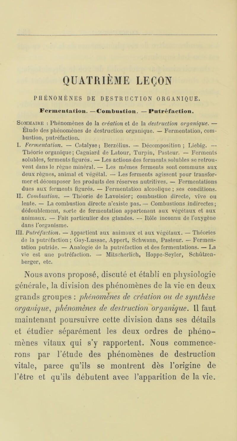 QUATRIÈME LEÇON PHÉNOMÈNES DE DESTRUCTION ORGANIQUE. Fcrmeiitatioii. —Combiiütioii. —Putréfaction. SûMMAiKE : Pliénomènes de la création et de la destruction organique. — Elude des phénomènes de destruction organique. — Fermentation, com- bustion, putréfaction. I. Fermentation. — Catalyse; Berzélius. — Décomposition; Liebig. — Théorie organique; Cagniard de Latour, Turpin, Pasteur. ~ Ferments solubles, ferments figurés. — Les actions des ferments solubles se retrou- vent dans le règne minéral. — Les mêmes ferments sont communs aux deux règnes, animal et végétal. — Les ferments agissent pour transfor- mer et décomposer les produits des réserves nutritives. — Fermentations dues aux ferments figurés. — Fermentation alcoolique ; ses conditions. II. Combustion. — Théorie de Lavoisier; combustion directe, vive ou lente. — La combustion directe n’existe pas.— Combustions indirectes; dédoublement, sorte de fermentation appartenant aux végétaux et aux animaux. — Fait particulier des glandes. — Rôle inconnu de l’oxygène dans l’organisme. III. Putréfaction. — Appartient aux animaux et aux végétaux. — Théories de la putréfaction; Gay-Lussac, Appert, Schwann, Pasteur. — Fermen- tation putride. — Analogie de la putréfaction et des fermentations. — La vie est une putréfaction. — Mitscherlich, Hoppe-Seyler, Schützen- berger, etc. Nous avons proposé, discuté et établi en physiologie générale, la division des phénomènes de la vie en deux grands groupes : phénomènes de création ou de synthèse organique., phénomènes de destruction organique. Il faut maintenant poursuivre cette division dans ses détails et étudier séparément les deux ordres de phéno- mènes vitaux qui s’y rapportent. Nous commence- rons par l’étude des phénomènes de destruction vitale, parce qu’ils se montrent dès l’origine de l’être et qu’ils débutent avec l’apparition de la vie.