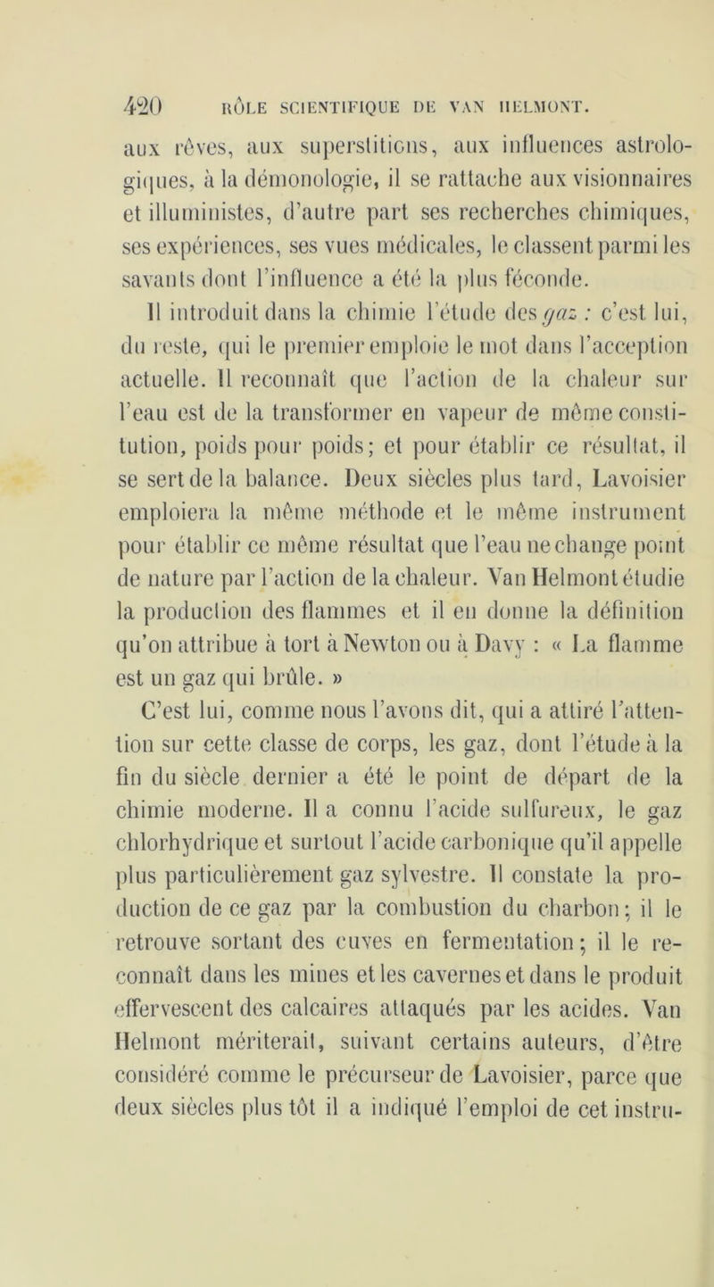 aux rôvos, aux supersliliciis, aux inlliieiices aslrolo- giipies, à la (léiiioiiologie, il se rattache aux visionnaires et illunhnistes, d’autre part ses recherches chimiques, ses expériences, ses vues médicales, le classent parmi les savants dont l’influence a été la plus féconde. 11 introduit dans la chimie l’étude i\Qs çaz : c’est lui, du reste, qui le premier emploie le mot dans l’acception actuelle. 11 reconnaît que l’action de la chaleur sur l’eau est de la transformer en vajieur de môme consti- tution, poids pour poids; et pour établir ce résultat, il se sert de la balance. Deux siècles plus tard, Lavoisier emploiera la môme méthode et le môme instrument pour établir ce môme résultat que l’eau ne change point de nature par l’action de la chaleur. Van Helmont étudie la production des flammes et il eu donne la définition qu’on attribue à tort àNeAvton ou à Davy : « La flamme est un gaz qui brûle. » C’est lui, comme nous l’avons dit, qui a attiré l’atten- tion sur cette classe de corps, les gaz, dont l’étude à la fin du siècle dernier a été le point de départ de la chimie moderne. Il a connu l’acide sulfureux, le gaz chlorhydrique et surtout l’acide carbonique qu’il appelle plus particulièrement gaz sylvestre. 11 constate la pro- duction de ce gaz par la combustion du charbon; il le retrouve sortant des cuves en fermentation ; il le re- connaît dans les mines et les cavernes et dans le produit effervescent des calcaires attaqués par les acides. Van Helmont mériterait, suivant certains auteurs, d’ôtre considéré comme le précurseur de Lavoisier, parce que deux siècles plus tôt il a indiqué l’emploi de cet instru-