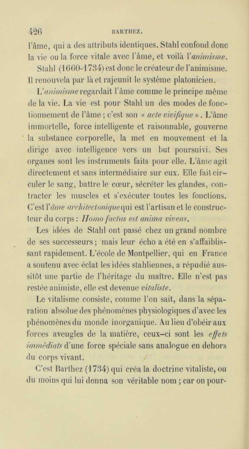 ràme, qui a des altribiits identiques. Stahl confond donc la vie ou la force vitale avec rânie, et voilà Xanimime. Stahl (1600-1734) est donc le créateur de l’animisnie. Il renouvela par là et rajeunit le système platonicien. regardait Tàme comme le principe môme de la vie. La vie est pour Stahl un des modes de fonc- tionnement de ràme ; c’est son « acte viviflque » . L’âme immortelle, force intelligente et raisonnable, gouverne * la substance corporelle, la met en mouvement et la dirige avec intelligence vers un but poursuivi. Ses organes sont les instruments faits pour elle. L’âme agit directement et sans intermédiaire sur eux. Elle fait cir- culer le sang, battre le cœur, sécréter les glandes, con- tracter les muscles et s’exécuter toutes les fonctions. C’est Xâme arc]iitecto7W]ue(\m est l’artisan et le construc- teur du corps : Homo factus est anima vivens. Les idées de Stahl ont passé chez un grand nombre de ses successeurs ; mais leur écho a été en s’affaiblis- sant rapidement. L’école de Montpellier, qui en France a soutenu avec éclat les idées stahliennes, a répudié aus- sitôt une partie de l’héritage du maître. Elle n’est pas restée animiste, elle est devenue vitaliste. Le vitalisme consiste, comme l’on sait, dans la sépa- ration absolue des phénomènes physiologiques d’avec les phénomènes du monde inorganique. Au lieu d’obéir aux forces aveugles de la matière, ceux-ci sont les effets immédiats d’une force spéciale sans analogue en dehors du corps vivant. Cest Harthez (1734) qui créa la doctrine vitaliste, ou du moins qui lui donna son véritable nom ; car on pour-