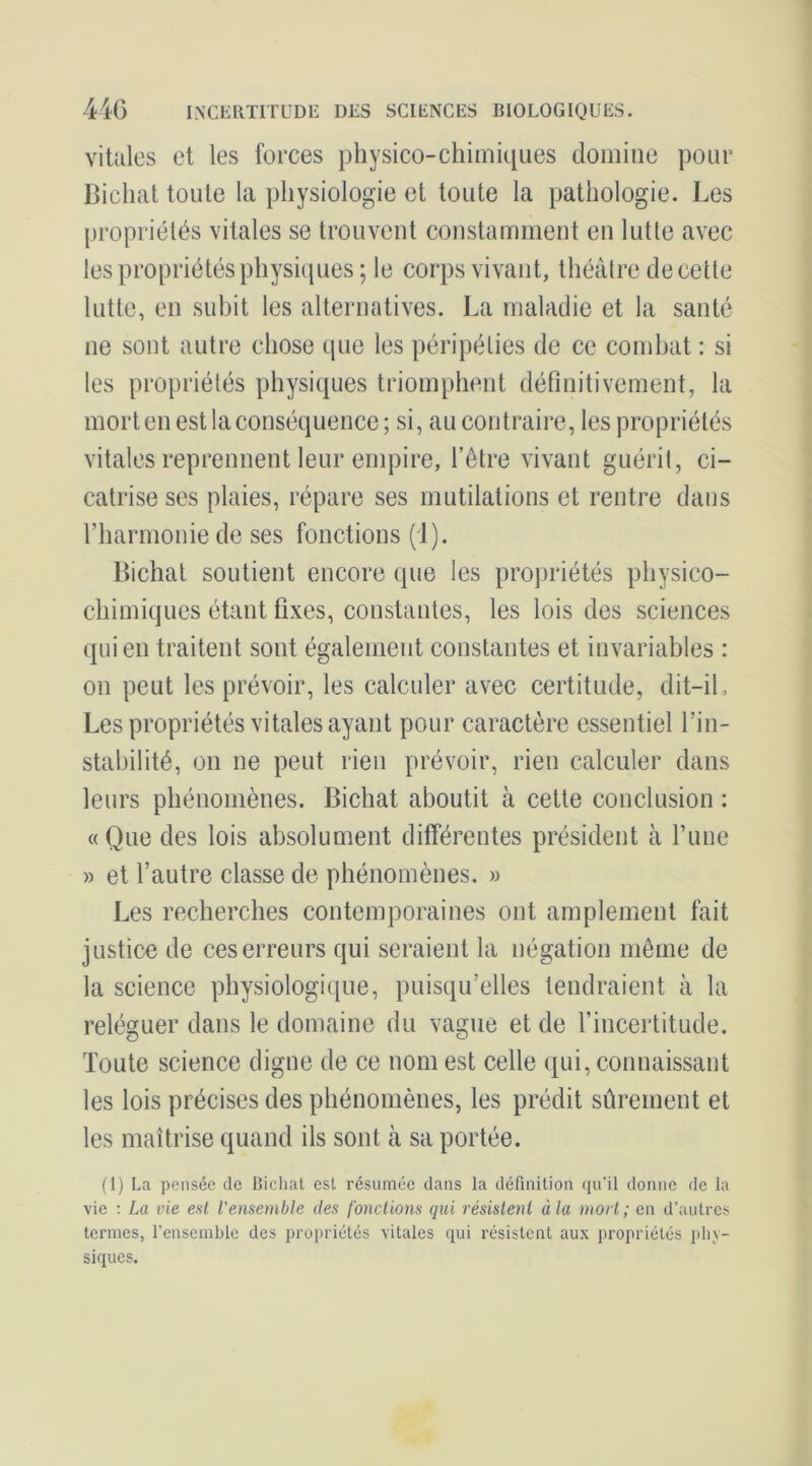 41G INCliRTIÏUDE DES SCIENCES BIOLOGIQUES. vitales et les forces physico-chimi([ues domine pour Bicliat toute la physiologie et toute la pathologie. Les {iropriétés vitales se trouvent constamment en lutte avec les propriétés physiques ; le corps vivant, théâtre de cette lutte, en subit les alternatives. La maladie et la santé ne sont autre chose que les péripéties de ce combat : si les propriétés physiques triomphent définitivement, la mort en est la conséquence; si, au contraire, les propriétés vitales reprennent leur empire, l’être vivant guérit, ci- catrise ses plaies, répare ses mutilations et rentre dans rharmoiiiede ses fonctions (1). Bichat soutient encore que les propriétés physico- chimiques étant fixes, constantes, les lois des sciences (pii en traitent sont également constantes et invariables : on peut les prévoir, les calculer avec certitude, dit-il. Les propriétés vitales ayant pour caractère essentiel l’in- stabilité, on ne peut rien prévoir, rien calculer dans leurs phénomènes. Bichat aboutit à cette conclusion : «Que des lois absolument différentes président à l’ime » et l’autre classe de phénomènes. » Les recherches contemporaines ont amplement fait justice de ces erreurs qui seraient la négation môme de la science physiologique, puisqu’elles tendraient à la reléguer dans le domaine du vague et de l’incertitude. Toute science digne de ce nom est celle qui, connaissant les lois précises des phénomènes, les prédit sûrement et les maîtrise quand ils sont à sa portée. (1) La pensée de Bichat est résumée dans la définition qu'il donne de la vie ; La vie est l’ensemble des fonctions qui résistent à la mort; en d’autres termes, l’ensemble des propriétés vitales qui résistent aux propriétés phy- siques.