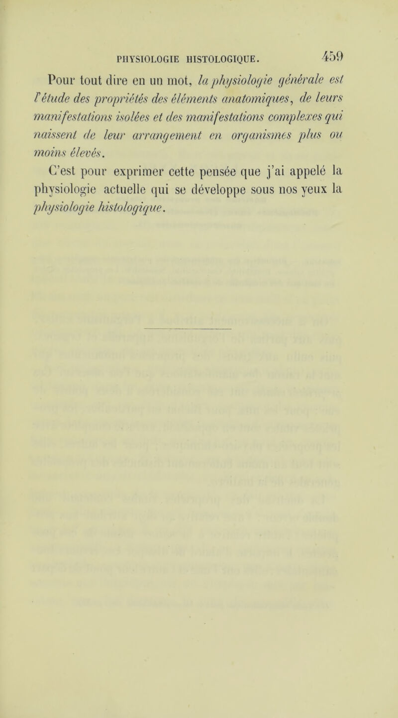 PHYSIOLOGIE HISTOLOGIQUE. Pour tout dire en un mot, la phjjsiolof/ie dénérale est ïétude des propriétés des éléments anatomiques^ de leurs manifestations isolées et des manifestations complexes qui naissent de leur arrangement en organismes plus ou moins élevés. C’est pour exprimer cette pensée que j’ai appelé la physiologie actuelle qui se développe sous nos yeux la phgsiologie histologique.