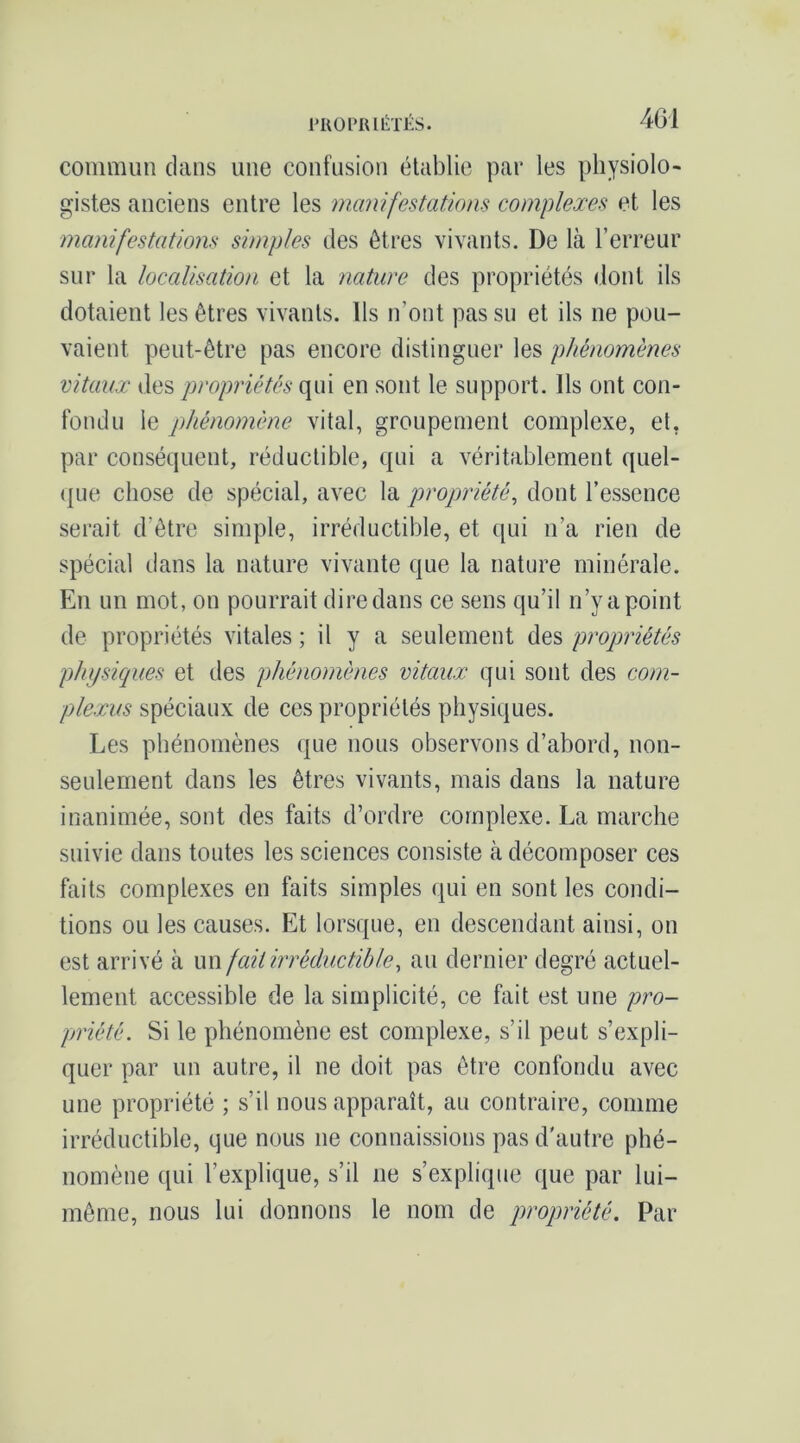 PROPIUliiTËS. 4G1 commun clans une confusion établie par les physiolo- gistes anciens entre les manifestations complexes et les manifestations simples des êtres vivants. De là l’erreur sur la localisation et la nature des propriétés dont ils dotaient les êtres vivants. Us n’ont pas su et ils ne pou- vaient peut-être pas encore distinguer les phénomènes vitaux des propriétés qui en sont le support. Ils ont con- fondu le pjJiénoméne vital, groupement complexe, et, par conséquent, réductible, qui a véritablement quel- que chose de spécial, avec la propriété, dont l’essence serait d’être simple, irréductible, et qui n’a rien de spécial dans la nature vivante que la nature minérale. En un mot, on pourrait dire dans ce sens qu’il n’y a point de propriétés vitales ; il y a seulement des propriétés physiques et des phénomènes vitaux qui sont des com- plexus spéciaux de ces propriétés physiques. Les phénomènes que nous observons d’abord, non- seulement dans les êtres vivants, mais dans la nature inanimée, sont des faits d’ordre complexe. La marche suivie dans toutes les sciences consiste à décomposer ces faits complexes en faits simples qui en sont les condi- tions ou les causes. Et lorsque, en descendant ainsi, on est arrivé à un fait irréductible, au dernier degré actuel- lement accessible de la simplicité, ce fait est une pro- priété. Si le phénomène est complexe, s’il peut s’expli- quer par un autre, il ne doit pas être confondu avec une propriété ; s’il nous apparaît, au contraire, comme irréductible, que nous ne connaissions pas d'autre phé- nomène qui l’explique, s’il ne s’explique que par lui- même, nous lui donnons le nom de propriété. Par