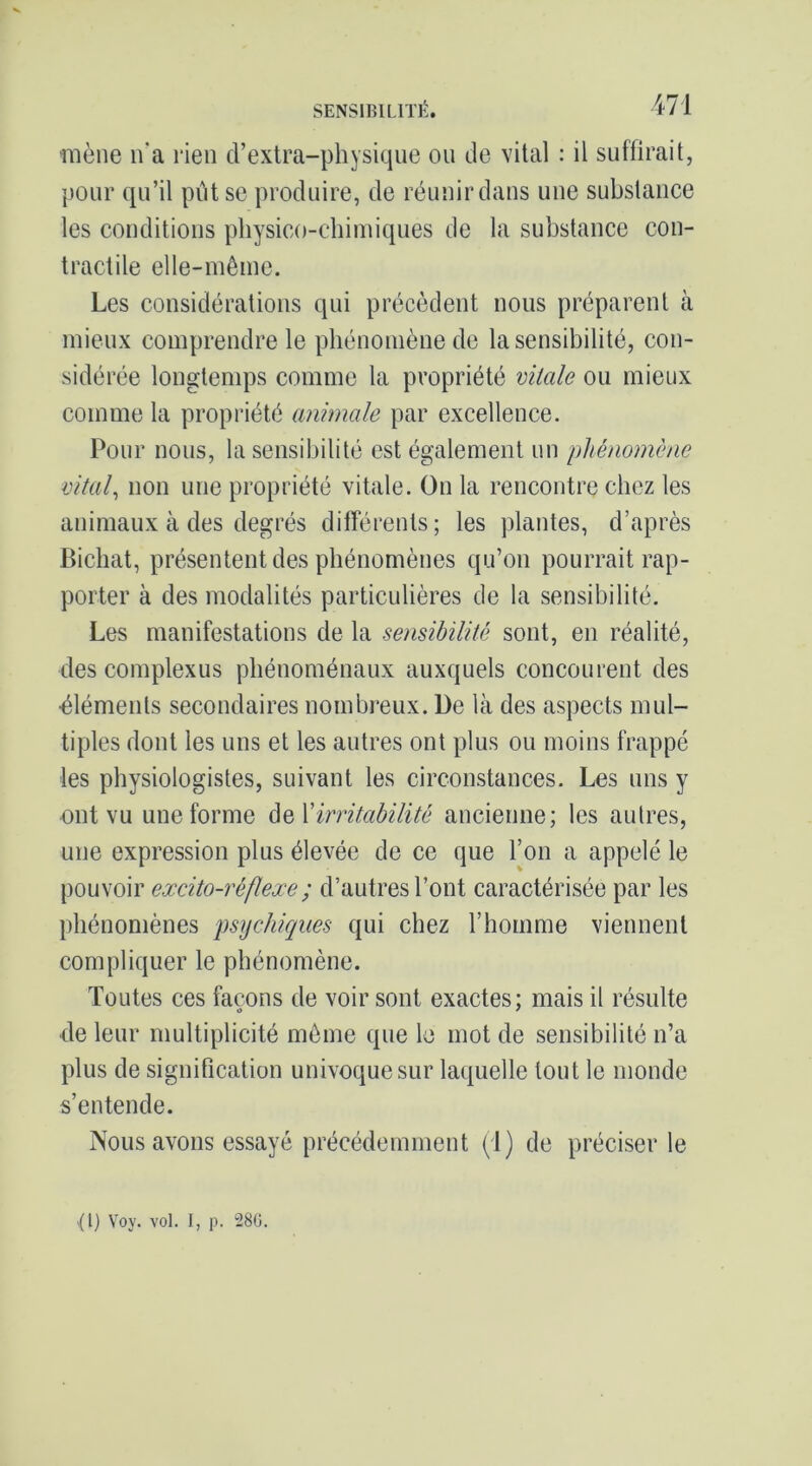 mène n’a rien cl’extra-physi(4iie ou de vital : il suffirait, pour qu’il put se produire, de réunir dans une substance les conditions physico-chimiques de la substance con- tractile elle-même. Les considérations qui précèdent nous préparent à mieux comprendre le phénomène de la sensibilité, con- sidérée longtemps comme la propriété vitale ou mieux comme la propriété animale par excellence. Pour nous, la sensibilité est également un phénomène vitale non une propriété vitale. On la rencontre chez les animaux à des degrés différents; les plantes, d’après Bichat, présentent des phénomènes qu’on pourrait rap- porter à des modalités particulières de la sensibilité. Les manifestations de la sensibilité sont, en réalité, des complexus phénoménaux auxquels concourent des ■éléments secondaires nombreux. De là des aspects mul- tiples dont les uns et les autres ont plus ou moins frappé les physiologistes, suivant les circonstances. Les uns y ont vu une forme AqVirritabilité ancienne; les autres, une expression plus élevée de ce que l’on a appelé le pouvoir excito-réflexe; d’autres l’ont caractérisée par les phénomènes psychiques qui chez l’homme viennent compliquer le phénomène. Toutes ces façons de voir sont exactes; mais il résulte de leur multiplicité môme que le mot de sensibilité n’a plus de signification univoque sur laquelle tout le monde s’entende. Nous avons essayé précédemment (1) de préciser le {1} Voy. vol. I, p. 28G.