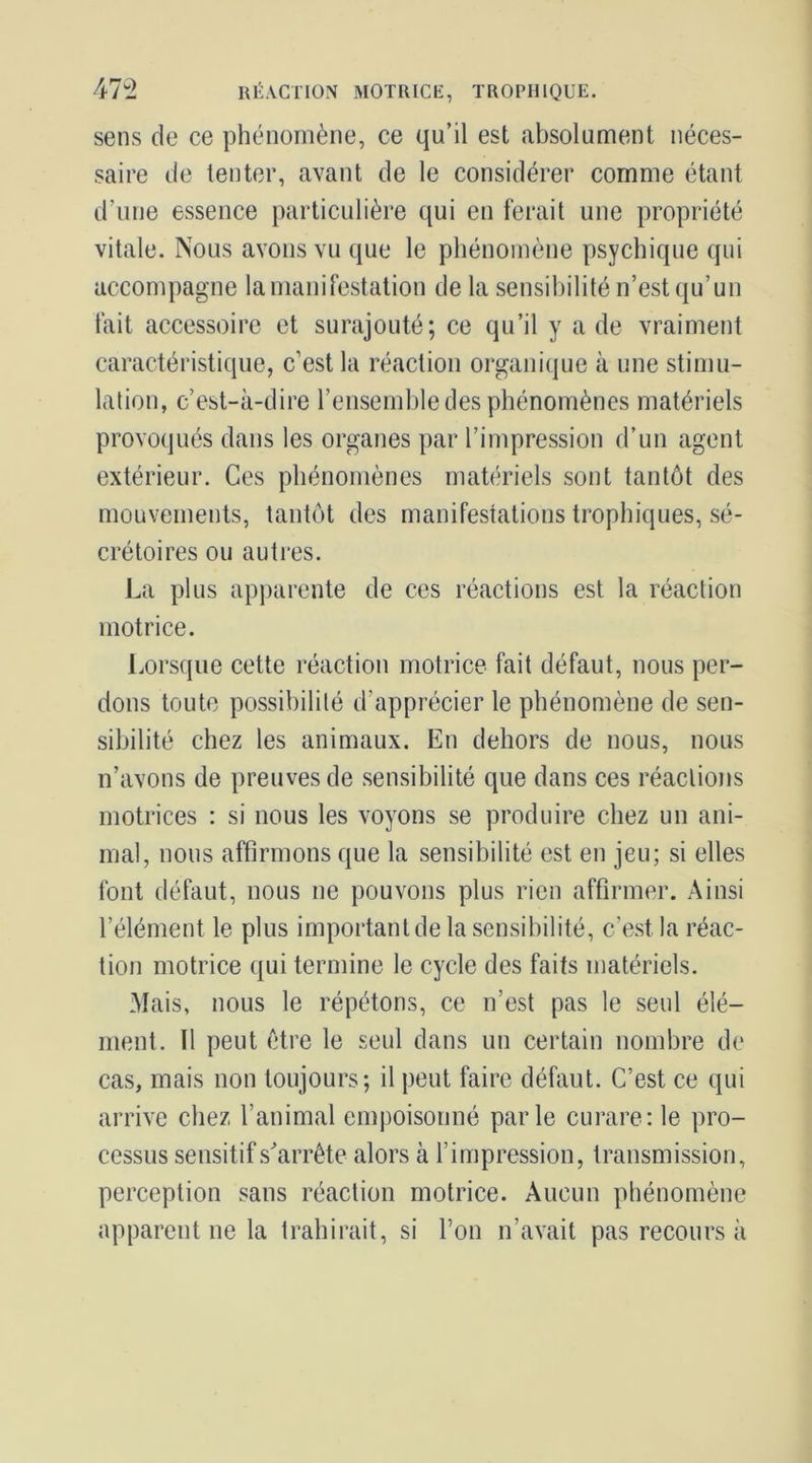 47-2 RÉACTION MOTRICE, TROPHIQUE. sens de ce phénomène, ce qu’il est absolument néces- saire de tenter, avant de le considérer comme étant d’une essence particulière qui en ferait une propriété vitale. Nous avons vu que le phénomène psychique qui accompagne la manifestation de la sensibilité n’est qu’un fait accessoire et surajouté; ce qu’il y a de vraiment caractéristique, c’est la réaction organique à une stimu- lation, c’est-à-dire l’ensemble des phénomènes matériels provoqués dans les organes par l’impression d’un agent extérieur. Ces phénomènes maté'riels sont tantôt des mouvements, tantôt des manifestations trophiques, sé- crétoires ou autres. La plus apparente de ces réactions est la réaction motrice. Lorsque cette réaction motrice fait défaut, nous per- dons toute possibilité d’apprécier le phénomène de sen- sibilité chez les animaux. En dehors de nous, nous n’avons de preuves de sensibilité que dans ces réactions motrices : si nous les voyons se produire chez un ani- mal, nous affirmons que la sensibilité est en jeu; si elles font défaut, nous ne pouvons plus rien affirmer. Ainsi l’élément le plus important de la sensibilité, c’est la réac- tion motrice qui termine le cycle des faits matériels. Mais, nous le répétons, ce n’est pas le seul élé- ment. Tl peut être le seul dans un certain nombre de cas, mais non toujours; il peut faire défaut. C’est ce qui arrive chez l’animal empoisonné parle curare; le pro- cessus sensitif s'arrête alors à l’impression, transmission, perception sans réaction motrice. Aucun phénomène apparent ne la trahirait, si l’on n’avait pas recours à