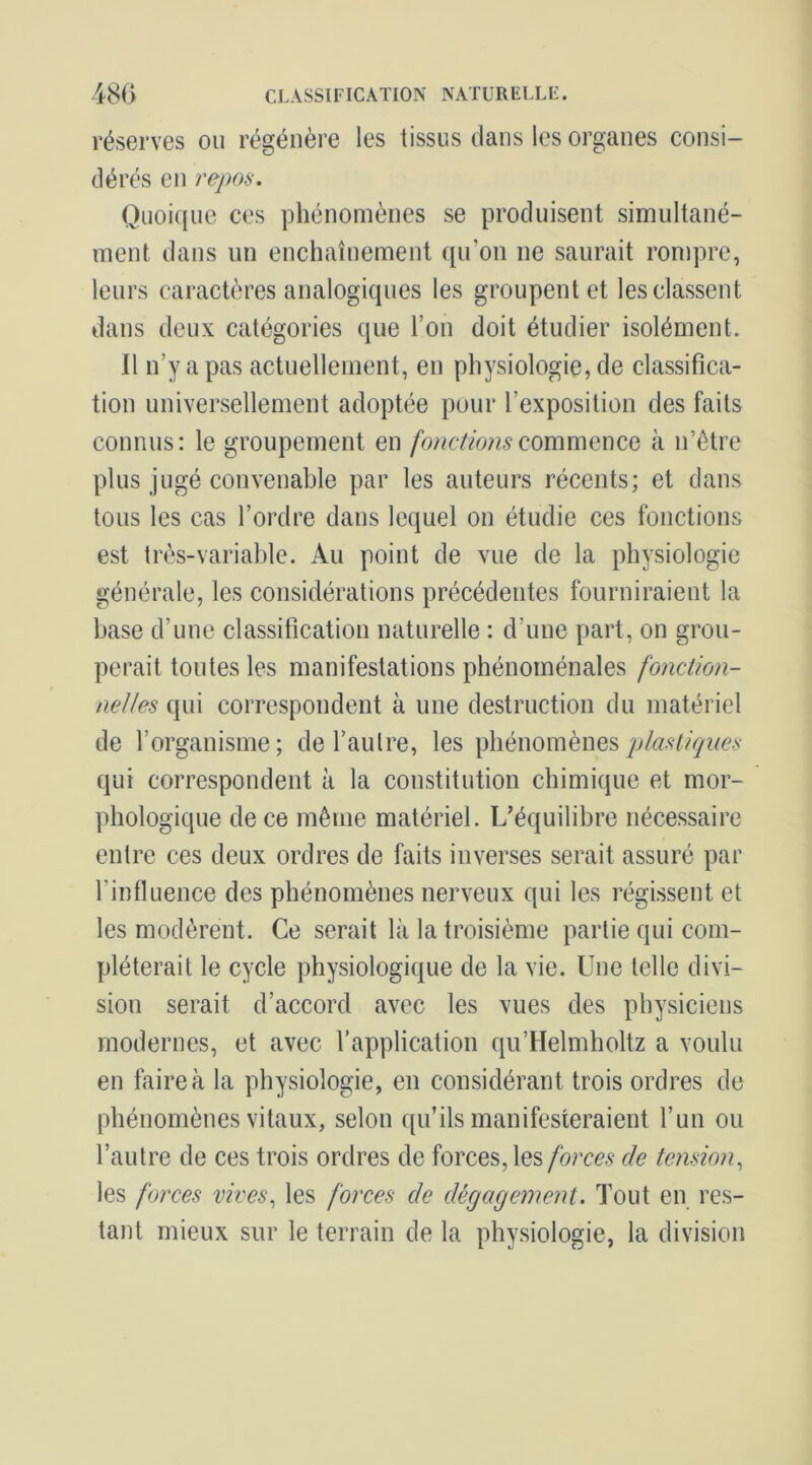 CLASSIFICATION NATURELLE. 480 réserves ou régénère les tissus dans les organes consi- dérés en repos. Quoic(ue ces phénomènes se produisent simultané- ment dans un enchaînement qiron ne saurait rompre, leurs caractères analogiques les groupent et les classent dans deux catégories que l’on doit étudier isolément. Il n’y a pas actuellement, en physiologie, de classifica- tion universellement adoptée pour l’exposition des faits connus: le groupement en fonctionsQommeucQ à n’ôtre plus jugé convenable par les auteurs récents; et dans tous les cas l’ordre dans lequel on étudie ces fonctions est très-variable. Au point de vue de la physiologie générale, les considérations précédentes fourniraient la hase d’une classification naturelle : d’une part, on grou- perait toutes les manifestations phénoménales fonction- nelles qui correspondent à une destruction du matériel de l’organisme; de l’aulre, les phénomènes qui correspondent à la constitution chimique et mor- phologique de ce même matériel. L’équilibre nécessaire entre ces deux ordres de faits inverses serait assuré par l’influence des phénomènes nerveux qui les régissent et les modèrent. Ce serait là la troisième partie qui com- pléterait le cycle physiologique de la vie. Une telle divi- sion serait d’accord avec les vues des physiciens modernes, et avec l’application qu’Helmholtz a voulu en faire à la physiologie, en considérant trois ordres de phénomènes vitaux, selon qu’ils manifesteraient l’un ou l’autre de ces trois ordres de forces, les forces de tension^ les forces vives, les foj'ces de dégagement. Tout en res- tant mieux sur le terrain de la physiologie, la division