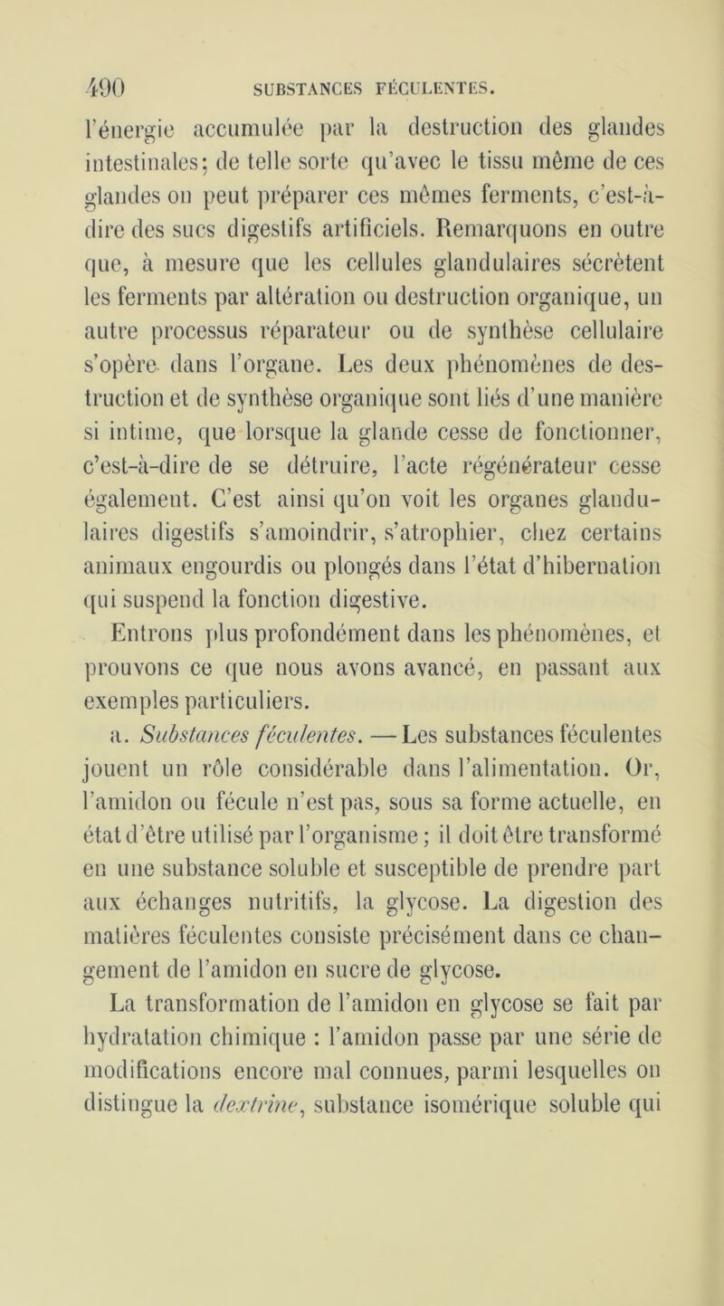 rénergic accumulée par la deslructiou des glandes intestinales; de telle sorte qu’avec le tissu même de ces glandes on peut préparer ces mêmes ferments, c’est-à- dire des sucs digestifs artificiels. Remarquons en outre que, à mesure que les cellules glandulaires sécrètent les ferments par altération ou destruction organique, un autre processus réparateur ou de synthèse cellulaire s’opère, dans l’organe. Les deux phénomènes de des- truction et de synthèse organique sont liés d’une manière si intime, que lorsque la glande cesse de fonctionner, c’est-à-dire de se détruire, l’acte régénérateur cesse également. C’est ainsi qu’on voit les organes glandu- laires digestifs s’amoindrir, s’atrophier, chez certains animaux engourdis ou plongés dans l’état d’hibernation ([ui suspend la fonction digestive. Entrons ]dus profondément dans les phénomènes, et prouvons ce que nous avons avancé, en passant aux exemples particuliers. a. Substances féculentes. —Les substances féculentes jouent un rôle considérable dans l’alimentation. Or, l’amidon ou fécule n’est pas, sous sa forme actuelle, en état d’être utilisé par l’organisme ; il doit être transformé en une substance soluble et susceptible de prendre part aux échanges nutritifs, la glycose. La digestion des matières féculentes consiste précisément dans ce chan- gement de l’amidon en sucre de glycose. La transformation de l’amidon en glycose se fait par hydratation chimique : l’amidon passe par une série de modifications encore mal connues, parmi lesquelles on distingue la deætrme., substance isomérique soluble qui