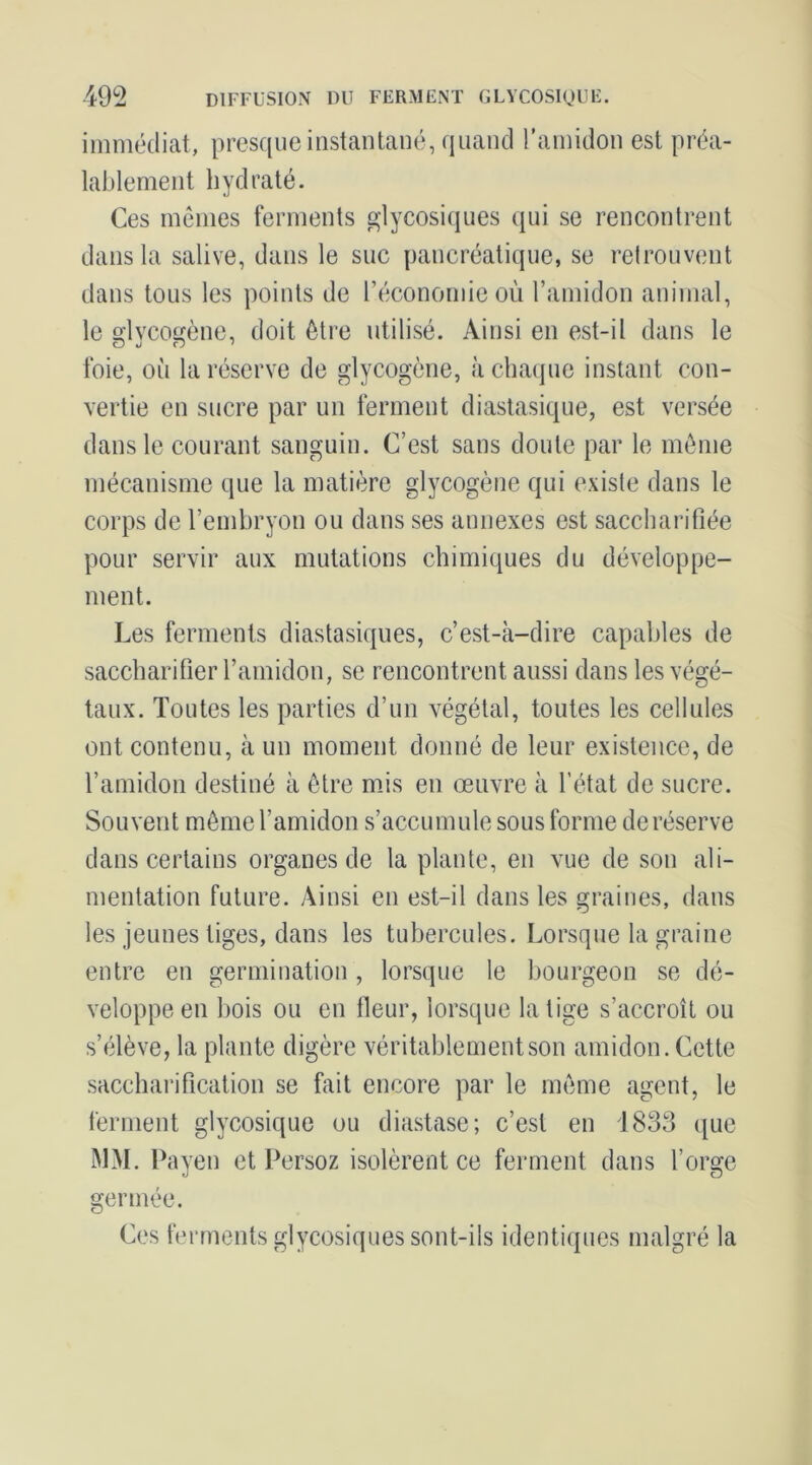 DIFFUSION DU FERMENT GLYCOSIQUE. m immédiat, presque instantané, quand l’amidon est préa- lablement hydraté. Ces mêmes ferments glycosiques qui se rencontrent dans la salive, dans le suc pancréatique, se retrouvent dans tous les points de l’économie où l’amidon animal, le dvco£(ène, doit être utilisé. Ainsi en est-il dans le foie, où la réserve de glycogène, àchaipie instant con- vertie en sucre par un ferment diastasique, est versée dans le courant sanguin. C’est sans doute par le même mécanisme que la matière glycogène qui existe dans le corps de l’embryon ou dans ses annexes est saccharifiée pour servir aux mutations chimiques du développe- ment. Les ferments diastasiques, c’est-à-dire capables de saccharilier l’amidon, se rencontrent aussi dans les végé- taux. Toutes les parties d’un végétal, toutes les cellules ont contenu, à un moment donné de leur existence, de l’amidon destiné à être mJs en œuvre à l’état de sucre. Souvent même l’amidon s’accumule sous forme de réserve dans certains organes de la plante, en vue de sou ali- mentation future. y\insi en est-il dans les graines, dans les jeunes tiges, dans les tubercules. Lorsque la graine entre en germination, lorsque le bourgeon se dé- veloppe en l)ois ou en Heur, lorsque la tige s’accroît ou s’élève, la plante digère véritablement son amidon. Cette sacchai’i fl cation se fait encore par le même agent, le ferment glycosique ou diastase; c’est en i833 que MM. Payen et Persoz isolèrent ce ferment dans l’orge germée. Ces ferments glycosiques sont-ils identiques malgré la