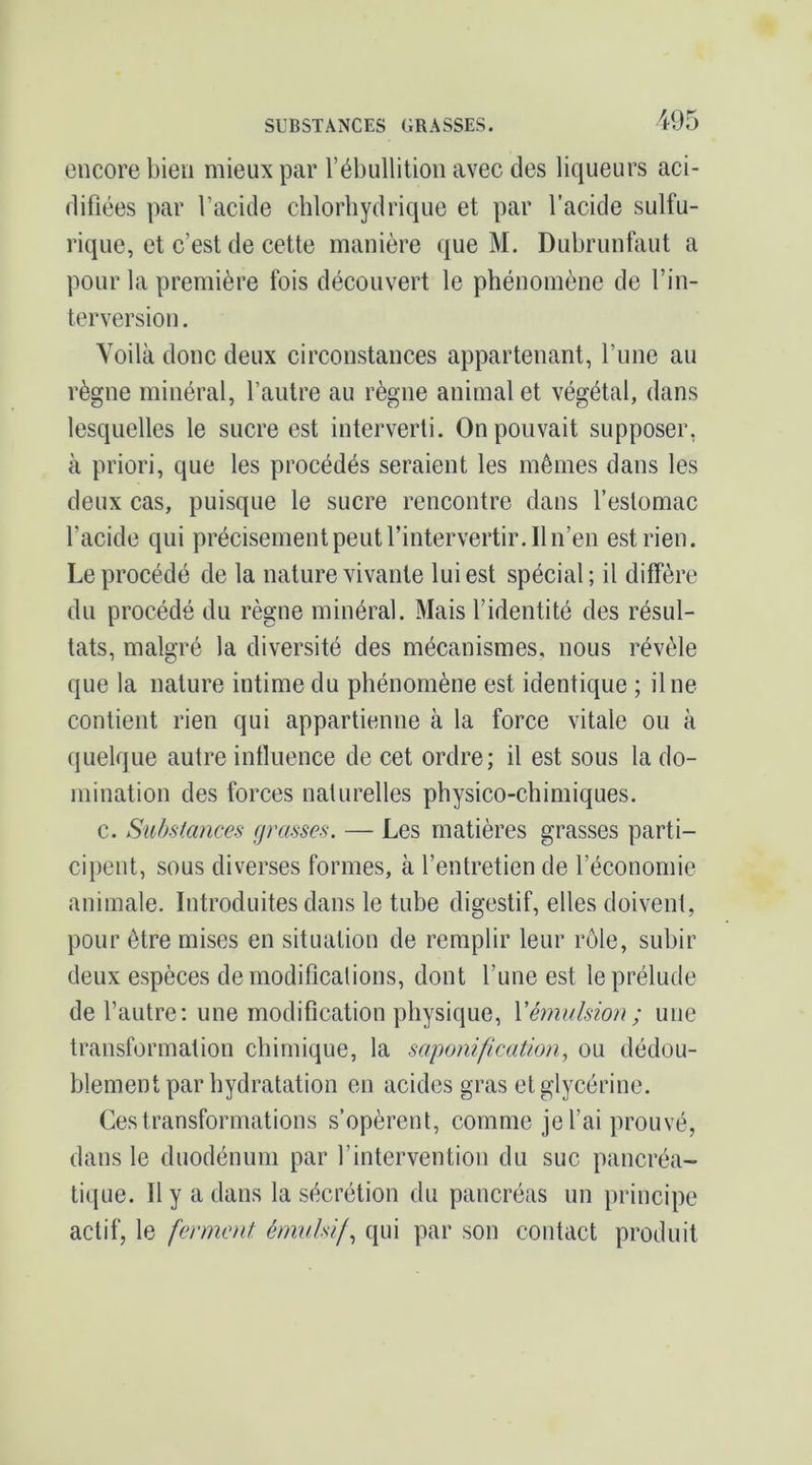 encore bien mieux par l’ébullition avec des liqueurs aci- difiées par l’acide chlorhydrique et par l’acide sulfu- rique, et c’est de cette manière que M. Dubrunfaut a pour la première fois découvert le phénomène de l’in- terversion . Voilà donc deux circonstances appartenant, l’une au règne minéral, l’autre au règne animal et végétal, dans lesquelles le sucre est interverti. On pouvait supposer, à priori, que les procédés seraient les mêmes dans les deux cas, puisque le sucre rencontre dans l’estomac l’acide qui précisément peut l’intervertir. Il n’en est rien. Le procédé de la nature vivante lui est spécial; il diffère du procédé du règne minéral. Mais l’identité des résul- tats, malgré la diversité des mécanismes, nous révéle que la nature intime du phénomène est identique ; il ne contient rien qui appartienne à la force vitale ou à quelque autre influence de cet ordre; il est sous la do- mination des forces naturelles physico-chimiques. c. Substances grasses. — Les matières grasses parti- cipent, sous diverses formes, à l’entretien de l’économie animale. Introduites dans le tuhe digestif, elles doivent, pour être mises en situation de remplir leur rôle, subir deux espèces de modifications, dont l’une est le prélude de l’autre; une modification physique, Vémulsion; une transformation chimique, la saponification, ou dédou- blement par hydratation en acides gras et glycérine. Ces transformations s’opèrent, comme je l’ai prouvé, dans le duodénum par l’intervention du suc pancréa- tique. Il y a dans la sécrétion du pancréas un principe actif, le ferment émulsif, qui par son contact produit