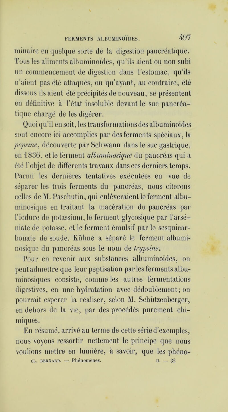 F1-R M KNTS A MJ U M1 NO 11 ) FS. 4ü7 iiiilulire en quelque sorte de la di^eslioii paiicréalique. Tous les alinieuts albuminoïdes, qu’ils aient ou non subi un commencement de digestion dans l’estomac, qu’ils n’aient pas été attaqués, ou qu’ayant, au contraire, été dissous ils aient été précipités de nouveau, se présentent en définitive à l’état insoluble devant le suc pancréa- tique chargé de les digérer. Quoi qu’il en soit, les transformations des albuminoïdes sont encore ici accomplies par des ferments spéciaux, la pepsine^ découverte par Schwann dans le suc gastrique, en 1836, et le ferment albuminosique du pancréas qui a été l’objet de différents travaux dans ces derniers temps. Parmi les dernières tentatives exécutées en vue de séparer les trois ferments du pancréas, nous citerons celles de M. Pasebutin, qui enlèveraient le ferment albu- minosique en traitant la macération du pancréas par l’iodure de potassium, le ferment glycosique par l’arsé- niate de potasse, et le ferment émulsif par le sesquicar- bonate de soude. Kiihne a séparé le ferment albumi- nosique du pancréas sous le nom de trypsine. Pour en revenir aux substances albuminoïdes, on peut admettre que leur peptisation parles ferments albu- minosiques consiste, comme les autres fermentations digestives, en une hydratation avec dédoublement; on pourrait espérer la réaliser, selon M. Schützenberger, en dehors de la vie, par des procédés purement chi- miques. En résumé, arrivé au terme de cette série d’exemples, nous voyons ressortir nettement le principe que nous voulions mettre en lumière, à savoir, que les phéno- CL. BERNARD. — Pliéiiomcries. II. — 32