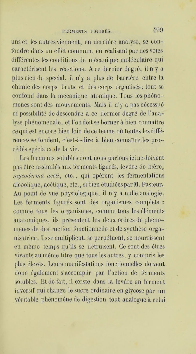 FERMENTS FIGURÉS. 491) uns et les autres viennent, en dernière analyse, se coii- tbnclre dans un effet coniinun, en réalisant par des voies différentes les conditions de mécanique moléculaire qui caractérisent les réactions. A ce dernier degré, il n’y a plus rien de spécial, il n’y a plus de barrière entre la chimie des corps bruts et des corps organisés; tout se confond dans la mécanique atomi([ue. Tous les pbéno-' mènes sont des mouvements. Mais il n’y a pas nécessilé ni possibilité de descendre à ce dernier degré de l’ana- lyse phénoménale, et l’on doit se borner à bien connaître ce qui est encore bien loin de ce terme où toutes les diffé- rences se fondent, c’est-à-dire à bien connaître les pro- cédés spéciaux de la vie. Les ferments solubles dont nous parlons ici ne doivent pas être assimilés aux ferments figurés, levûre de bière, mycoderma aceti^ etc., qui opèrent les fermentations alcoolique, acétique, etc., si bien étudiées par M. Pasteur. Au point de vue physiologique, il n’y a nulle analogie. Les ferments figurés sont des organismes complets : comme tous les organismes, comme tous les éléments anatomiques, ils présentent les deux ordres de phéno- mènes de destruction fonctionnelle et de synthèse orga- nisatrice. lisse multiplient, se perpétuent, se nourrissent en même temps qu’ils se détruisent. Ce sont des êtres vivants au même titre que tous les autres, y compris les plus élevés. Leurs manifestations fonctionnelles doivent donc également s’accomplir par l’action de ferments solubles. Et de fait, il existe dans la levûre un ferment inversif qui change le sucre ordinaire en glycose par un véritable phénomène de digestion tout analogue à celui