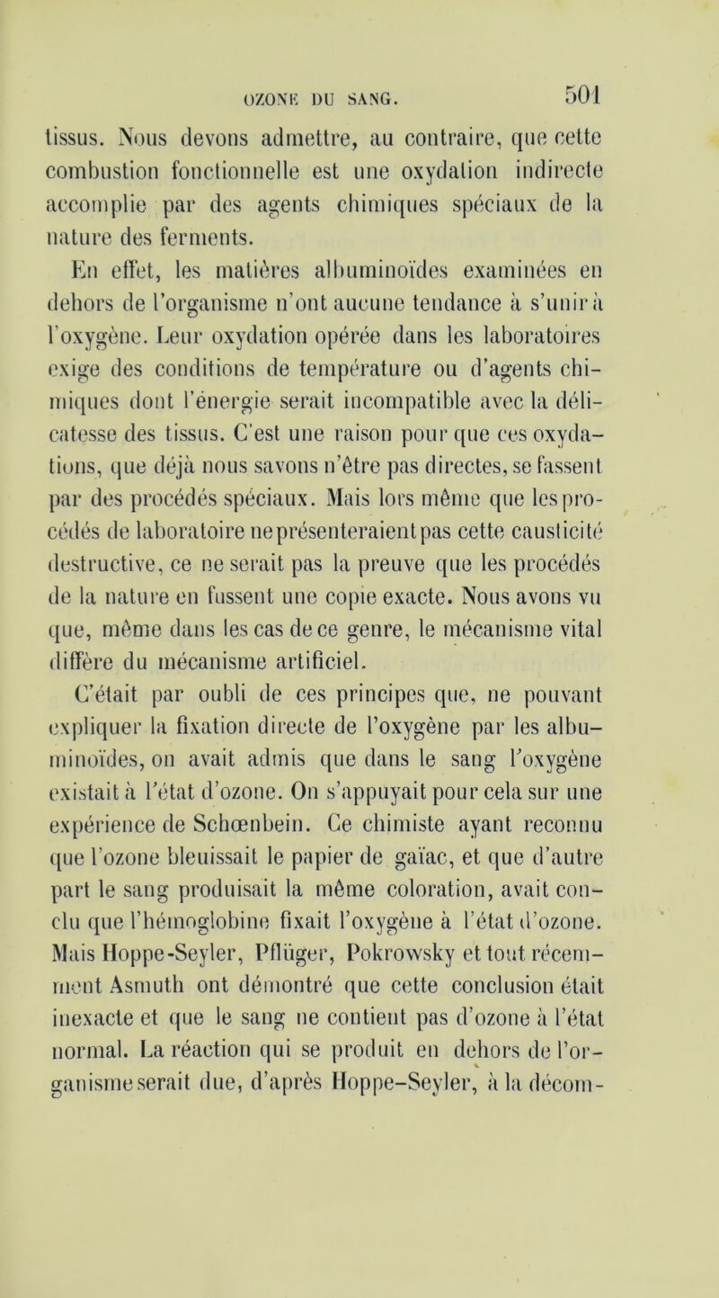 tissus. Nous devons admettre, au contraire, que cette combustion fonctionnelle est une oxydation indirecte accomplie par des agents chimiques spéciaux de la nature des ferments. Kn effet, les matières albuminoïdes examinées en dehors de l’organisme n’ont aucune tendance à s’unira l’oxygène. Leur oxydation opérée dans les laboratoires exige des conditions de température ou d’agents chi- miques dont l’énergie serait incompatible avec la déli- catesse des tissus. C’est une raison pour que ces oxyda- tions, que déjà nous savons n’être pas directes, se fassent par des procédés spéciaux. Mais lors même que les pro- cédés de laboratoire ne présenteraient pas cette causticité destructive, ce ne serait pas la preuve que les procédés de la nature en fussent une copie exacte. Nous avons vu que, même dans les cas de ce genre, le mécanisme vital diffère du mécanisme artificiel. C’était par oubli de ces principes que, ne pouvant expliquer la fixation directe de l’oxygène par les albu- minoïdes, on avait admis que dans le sang Toxygène existait à l’état d’ozone. On s’appuyait pour cela sur une expérience de Schœnbein. Ce chimiste ayant reconnu que l’ozone bleuissait le papier de gaïae, et que d’autre part le sang produisait la même coloration, avait con- clu que l’hémoglobine fixait l’oxygène à l’état d’ozone. Mais Hoppe-Seyler, Pfliïger, Pokrowsky et tout récem- ment Asmuth ont démontré que cette conclusion était inexacte et que le sang ne contient pas d’ozone à l’état normal. La réaction qui se produit en dehors de l’or- ganismeserait due, d’après Moppe-Seyler, àladécom-