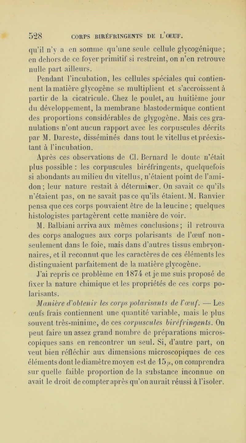 qu’il n’v a en somme qu’une seule cellule glycogénique ; en dehors (le ce foyer primitif si restreint, on n’en retrouve nulle part ailleurs. Pendant l’incubation, les cellules spéciales qui contien- nent la matière glycogène se multi])lient et s’accroissent à partir de la cicalricule. Chez le poulet, au huitième jour du dévelop])ement, la membrane blastodermiqiie contient des proportions considérables de glygogène. Mais ces gra- nulations n’ont aucun rapjiort avec les cor[)uscules décrits par M. Dareste, disséminés dans tout le vitellus et préexis- tant à l’incubation. Ap rès ces observations de Cl. Bernard le doute n’était plus possible : les corpuscules biréfringents, quelquefois si abondants au milieu du vitellus, n’étaient point de l’ami- don; leur nature restait à déterminer. On savait ce qu’ils n’étaient pas, on ne savait pas ce qu’ils étaient. M. Ranvier pensa que ces corps pouvaient être de la leucine ; quelques histologistes partagèrent cette manière de voir. M. Balbiaiii arriva aux memes conclusions; il retrouva des corps analogues aux corps polarisants de l’œuf non- seulement dans le foie, mais dans d’autres tissus embryon- naires, et il reconnut que les caractères de ces éléments les distinguaient parfaitement de la matière glycogène. J’ai repris ce problème en 1874 et je me suis proposé de fixer la nature chimique et les propriétés de ces corps po- larisants. Manière cVobtenir les corps polarisants de l'œuf. — Les œufs frais contiennent une quantité variable, mais le plus souvent très-minime, de ces corpuscules biréfringents. On peut faire un assez grand nondire de préparations micros- copiques sans en rencontrer un seul. Si, d’autre part, on veut bien réfléchir aux dimensions microscopiques de ces éléments dont le diamètre moyen est de 15[x, on comprendra sur quelle faible proportion de la substance inconnue on avait le droit de compter après qu’on aurait réussi à l’isoler.