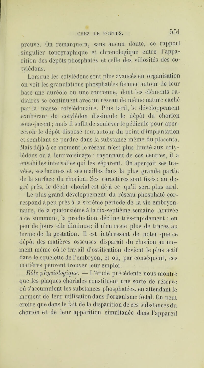 preuve. On remarquei'a, sans aucun doute, ce rapport singulier topographique et chronologique entre l’appa- rition des dépôts phosphatés et celle des villosités des co- tylédons. Lorsque les cotylédons sont plus avancés en organisation on voit les granulations phosphatées former autour de leur hase une auréole ou une couronne, dont les éléments ra- diaires se continuent avec un réseau de même nature caclié par la masse cotylédonaire. Plus tard, le développement exubérant du cotylédon dissimule le dépôt du chorion sous-jacent; mais il suffît de soulever le pédicule pour aper- cevoir le dépôt disposé tout autour du point d’implantation et semblant se perdre dans la substance même du placenta. Mais déjà à ce moment le réseau n’est plus limité aux coty- lédons ou à leur voisinage : rayonnant de ces centres, il a envahi les intervalles qui les séparent. On aperçoit ses tra- vées, ses lacunes et ses mailles dans la plus grande partie de la surface du chorion. Scs caractères sont fixés: au de- gré près, le dépôt chorial est déjà ce qu’il sera plus tard. Le plus grand développement du réseau phosphaté cor- respond à peu près à la sixième période de la vie embryon- naire, delà quatorzième à la dix-septième semaine. Arrivée à ce summum, la production décline très-rapidement : en peu de jours elle diminue; il n’en reste plus de traces au terme de la gestation. Il est intéressant de noter que ce dépôt des matières osseuses disparaît du chorion au mo- ment même où le travail d’ossilication devient le plus actif dans le squelette de l’embryon, et où, par conséquent, ces matières peuvent trouver leur emploi. Rôle physiologique. — L’étude précédente nous montre que les plaques choriales constituent une sorte de réserve où s’accumulent les substances phosphatées, en attendant le moment de leur utilisation dans l’organisme fœtal. On peut croire que dans le fait de la disparition de ces substances du chorion et de leur apparition simultanée dans l’appareil