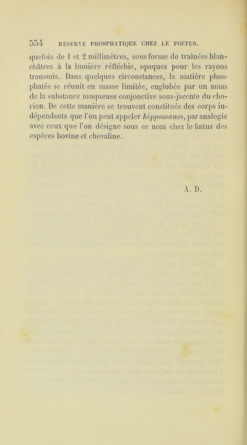 qnefois de 1 et 2 millimètres, sons forme de traînées blan- duitres à la lumière réllécliie, opaques pour les rayons transmis. Dans quelques circonstances, la matière phos- phatée se réunit en masse limitée, englobée par un amas de la substance mmjueuse conjonctive sous-jacente du cbo- rion. De cette manière se trouvent constitués des corps in- dépendants que l’on peut a])peler hippomanes, par analogie avec ceux que l’on désigne sous ce nom chez le fœtus dos espèces bovine et chevaline. A. D.
