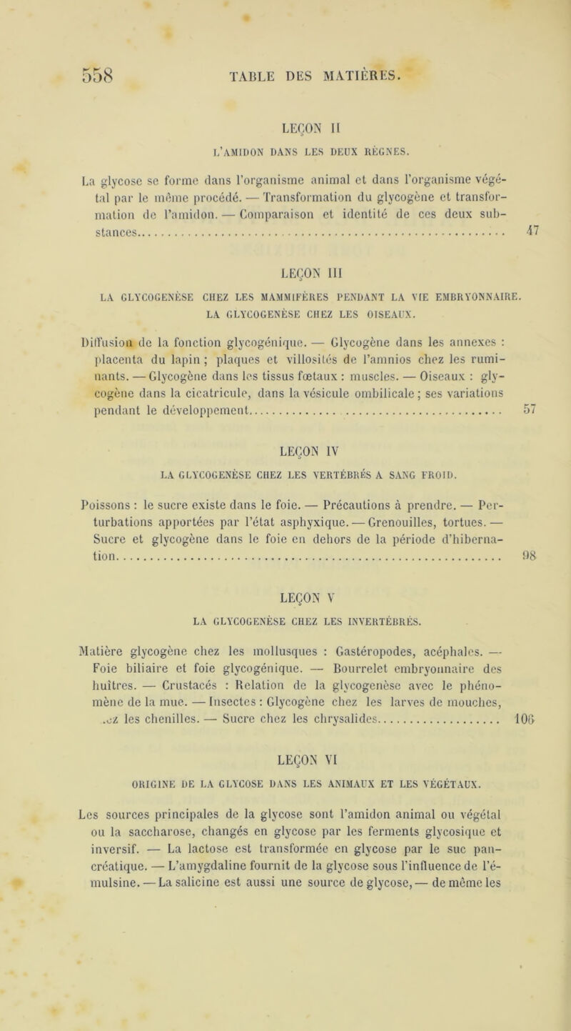 LEBON 11 I/AMIDON DANS LES DEUX UÈGNES. La glycosc se forme dans l’organisme animal cl dans l’organisme végé- tal par le même procédé. — Transformation du glycogène et transfor- mation de l’amidon. — Comparaison et identité de ces deux sub- stances LEÇON 111 LA GLYCOGEXÈSE CHEZ LES MAMMIEÈKES PENDANT LA VIE EMBRYONNAIRE. LA GLYCOGENÈSE CHEZ LES OISEAUX. Dilfusion de la fonction glycogénique. — Glycogène dans les annexes : idacenta du lapin ; plaques et villosités de l’amnios chez les rumi- nants. — Glycogène dans les tissus foetaux : muscles. — Oiseaux : gly- cogène dans la cicatricule, dans la vésicule ombilicale ; ses variations pendant le développement 57 LEÇON IV LA GLYCOGENÈSE CHEZ LES VERTÉBRÉS A SANG FROID. Poissons : le sucre existe dans le foie. — Précautions à prendre. — Per- turbations apportées par l’état asphyxique. — Grenouilles, tortues.— Sucre et glycogène dans le foie en dehors de la période d’hiberna- tion US LEÇON V LA GLYCOGENÈSE CHEZ LES INVERTÉBRÉS. Matière glycogène chez les mollusques : Gastéropodes, acéphales. — Foie biliaire et foie glycogénique. — Bourrelet embryonnaire des huîtres. — Crustacés : Relation de la glycogenèse avec le phéno- mène de la mue. — Insectes : Glycogène chez les larves de mouches, .cl les chenilles. — Sucre chez les chrysalides 10l> LEÇON VI ORIGINE DE LA GLYCOSE DANS LES ANIMAUX ET LES VÉGÉTAUX. Les sources principales de la glycose sont l’amidon animal ou végétal ou la saccharose, changés en glycose par les ferments glycosique et inversif. — La lactose est transformée en glycose par le suc pan- créatique. — L’amygdaline fournit de la glycose sous l’influence de l’é- mulsine. — Lasalicine est aussi une source de glycose,— de même les