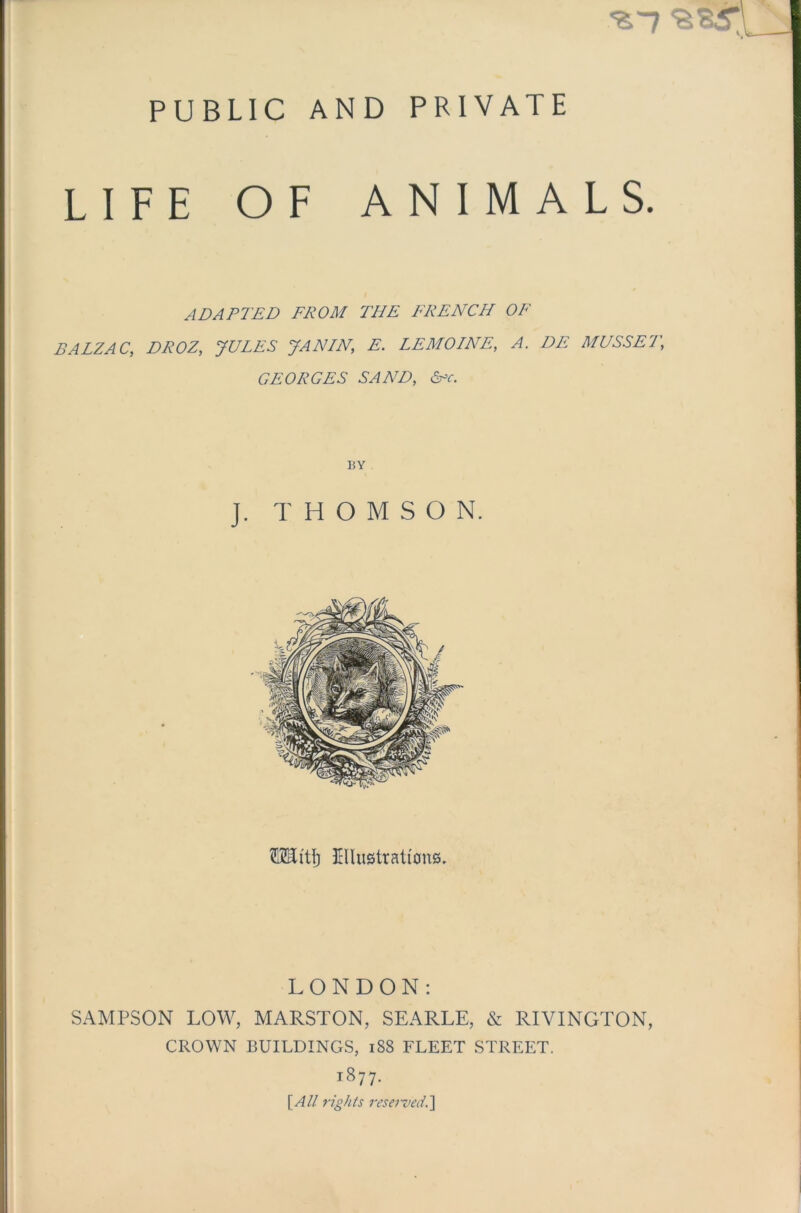 PUBLIC AND PRIVATE '£'7 ‘SSSr LIFE OF ANIMALS. ADAPTED FROM THE FRENCH OF BALZAC, DROZ, JULES JANLN, E. LEMOINE, A. DE MUSSET,\ GEORGES SAND, &c. BY J. THOMSON. ftHitfj Dlustrati'ons. LONDON: SAMPSON LOW, MARSTON, SEARLE, & RIVINGTON, CROWN BUILDINGS, 188 FLEET STREET. 1877. [All rights reserved.]