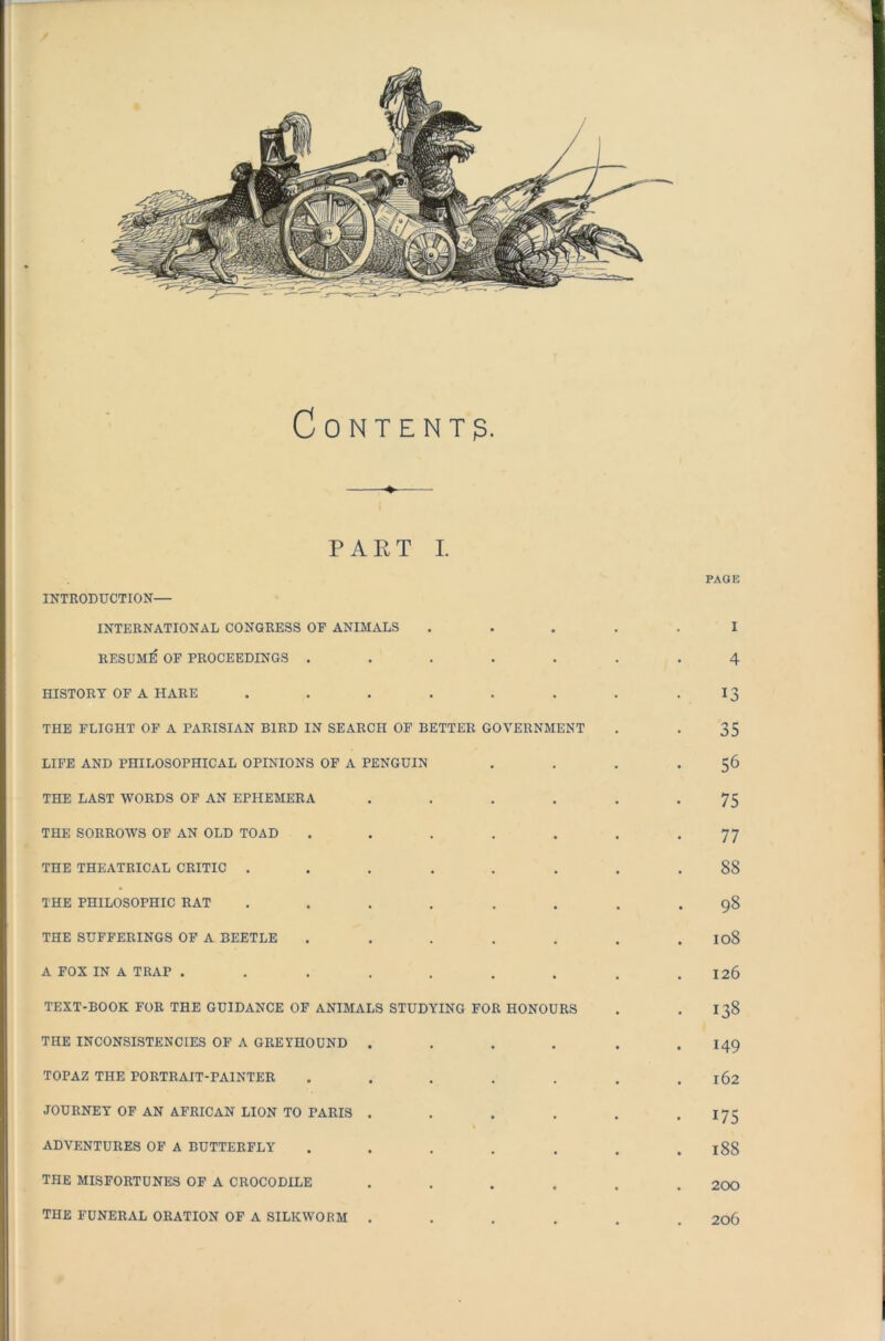 Content? part I. PAGE INTRODUCTION— INTERNATIONAL CONGRESS OF ANIMALS ..... I RESUME OF PROCEEDINGS ....... 4 HISTORY OF A HARE ........ 13 THE FLIGHT OF A PARISIAN BIRD IN SEARCH OF BETTER GOVERNMENT . . 35 LIFE AND PHILOSOPHICAL OPINIONS OF A PENGUIN . . . .56 THE LAST WORDS OF AN EPHEMERA . . . . . *75 THE SORROWS OF AN OLD TOAD . . . . . . -77 THE THEATRICAL CRITIC ........ 88 THE PHILOSOPHIC RAT ........ 98 THE SUFFERINGS OF A BEETLE ....... 108 A FOX IN A TRAP ......... 126 TEXT-BOOK FOR THE GUIDANCE OF ANIMALS STUDYING FOR HONOURS . 138 THE INCONSISTENCIES OF A GREYHOUND .... . I49 TOPAZ THE PORTRAIT-PAINTER . . . . . . .162 JOURNEY OF AN AFRICAN LION TO PARIS . . . . . . 175 ADVENTURES OF A BUTTERFLY . . . . . . . 188 THE MISFORTUNES OF A CROCODILE ...... 200 THE FUNERAL ORATION OF A SILKWORM ...... 206