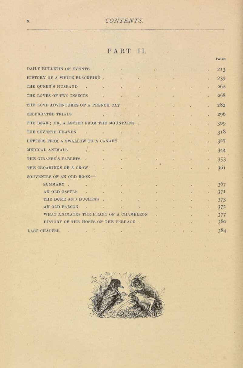 PART II. PAGE DAILY BULLETIN OF EVENTS . . . . . . .21$ HISTORY OF A WHITE BLACKBIRD ....... 239 THE QUEEN’S HUSBAND ........ 262 THE LOVES OF TWO INSECTS ....... 268 THE LOVE ADVENTURES OF A FRENCH CxVT ..... 282 CELEBRATED TRIALS ........ 296 THE BEAR ; OR, A LETTER FROM THE MOUNTAINS ..... 309 THE SEVENTH HEAVEN . . . . . . . . 318 LETTERS FROM A SWALLOW TO A CANARY . . . . . .327 MEDICAL ANIMALS ........ 344 I THE GIRAFFE’S TABLETS . . . . . . . *353 * THE CROAKINGS OF A CROW . . . . . . 361 SOUVENIRS OF AN OLD ROOK— SUMMARY ......... 367 AN OLD CASTLE . . . . . . . • 371 THE DUKE AND DUCHESS ....... 373 AN OLD FALCON ........ 375 WHAT ANIMATES THE HEART OF A CHAMELEON .... 377 HISTORY OF THE HOSTS OF THE TERRACE ..... 380 LAST CHAPTER . . . . . . . / . . 384