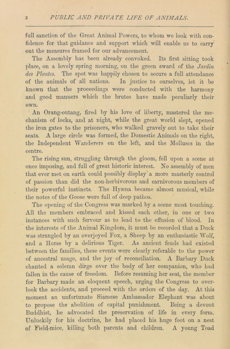 full sanction of the Great Animal Powers, to whom we look with con- fidence for that guidance and support which will enable us to carry out the measures framed for our advancement. The Assembly has been already convoked. Its first sitting took place, on a lovely spring morning, on the green sward of the Jardin des Plantes. The spot was happily chosen to secure a full attendance of the animals of all nations. In justice to ourselves, let it be known that the proceedings were conducted with the harmony and good manners which the brutes have made peculiarly their own. An Orang-outang, fired by his love of liberty, mastered the me- chanism of locks, and at night, while the great world slept, opened the iron gates to the prisoners, who walked gravely out to take their seats. A large circle was formed, the Domestic Animals on the right, the Independent Wanderers on the left, and the Molluscs in the centre. The rising sun, struggling through the gloom, fell upon a scene at once imposing, and full of great historic interest. No assembly of men that ever met on earth could possibly display a more masterly control of passion than did the non-herbivorous and carnivorous members of their powerful instincts. The Hvsena became almost musical, while the notes of the Goose were full of deep pathos. The opening of the Congress was marked by a scene most touching. All the members embraced and kissed each other, in one or two instances with such fervour as to lead to the effusion of blood. In the interests of the Animal Kingdom, it must be recorded that a Duck was strangled by an overjoyed Fox, a Sheep by an enthusiastic Wolf, and a Horse by a delirious Tiger. As ancient feuds had existed between the families, these events were clearly referable to the power of ancestral usage, and the joy of reconciliation. A Barbary Duck chanted a solemn dirge over the body of her companion, who had fallen in the cause of freedom. Before resuming her seat, the member for Barbary made an eloquent speech, urging the Congress to over- look the accidents, and proceed with the orders of the day. At this moment an unfortunate Siamese Ambassador Elephant was about to propose the abolition of capital punishment. Being a devout Buddhist, he advocated the preservation of life in every form. Unluckily for his doctrine, he had placed his huge foot on a nest of Field-mice, killing both parents and children. A young Toad