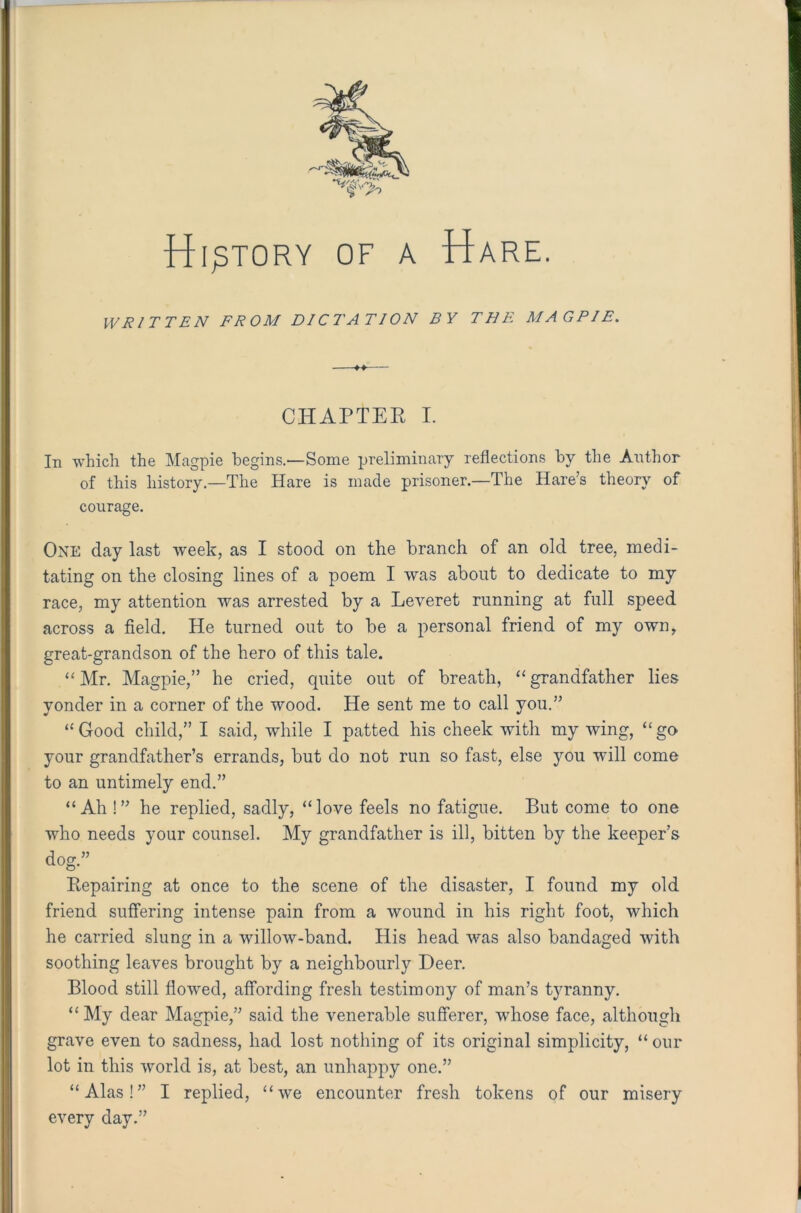 WRITTEN FROM DI Cl'AT I ON BY THE MAGPIE. CHAPTER I. In which the Magpie begins.'—Some preliminary reflections by the Author of this history—The Hare is made prisoner.—The Hare’s theory of One day last week, as I stood on the branch of an old tree, medi- tating on the closing lines of a poem I was about to dedicate to my race, my attention was arrested by a Leveret running at full speed across a field. He turned out to be a personal friend of my own, great-grandson of the hero of this tale. “ Mr. Magpie,” he cried, quite out of breath, “ grandfather lies yonder in a corner of the wood. He sent me to call you.” “Good child,” I said, while I patted his cheek with my wing, “go your grandfather’s errands, but do not run so fast, else you will come to an untimely end.” “Ah !” he replied, sadly, “love feels no fatigue. But come to one who needs your counsel. My grandfather is ill, bitten by the keeper’s Repairing at once to the scene of the disaster, I found my old friend suffering intense pain from a wound in his right foot, which he carried slung in a willow-band. His head was also bandaged with soothing leaves brought by a neighbourly Deer. Blood still flowed, affording fresh testimony of man’s tyranny. “My dear Magpie,” said the venerable sufferer, whose face, although grave even to sadness, had lost nothing of its original simplicity, “ our lot in this world is, at best, an unhappy one.” every day.” courage.