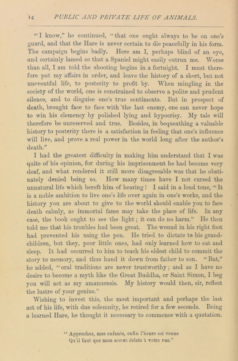 “I know,” he continued, “that one ought always to be on one’s guard, and that the Hare is never certain to die peacefully in his form. The campaign begins badly. Here am I, perhaps blind of an eye, and certainly lamed so that a Spaniel might easily outrun me. Worse than all, I am told the shooting begins in a fortnight. I must there- fore put my affairs in order, and leave the history of a short, but not uneventful life, to posterity to profit by. When mingling in the ■society of the world, one is constrained to observe a polite and prudent silence, and to disguise one’s true sentiments. But in prospect of death, brought face to face with 'the last enemy, one can never hope to win his clemency by polished lying and hypocrisy. My tale will therefore be unreserved and true. Besides, in bequeathing a valuable history to posterity there is a satisfaction in feeling that one’s influence will live, and prove a real power in the world long after the author’s death.” I had the greatest difficulty in making him understand that I was quite of his opinion, for during his imprisonment he had become very deaf, and what rendered it still more disagreeable was that he obsti- nately denied being so. How many times have I not cursed the unnatural life which bereft him of hearing ! I said in a loud tone, “ It is a noble ambition to live one’s life over again in one’s works, and the history you are about to give to the world should enable you to face death calmly, as immortal fame may take the place of life. In any case, the book ought to see the light; it can do no harm.” He then told me that his troubles had been great. The wound in his right foot had prevented his using the pen. He tried to dictate to his grand- children, but they, poor little ones, had only learned how to eat and sleep. It had occurred to him to teach his eldest child to commit the story to memory, and thus hand it down from father to son. “ But,” he added, “ oral traditions are never trustworthy; and as I have no desire to become a myth like the Great Buddha, or Saint Simon, I beg you will act as my amanuensis. My history would then, sir, reflect the lustre of your genius.” Wishing to invest this, the most important and perhaps the last act of his life, with due solemnity, he retired for a few seconds. Being a learned Hare, he thought it necessary to commence with a quotation. “ Approcliez, mes enfant.?, enfin l’heure est venue Qu’il faut que mon scciet delate h votre vue.”