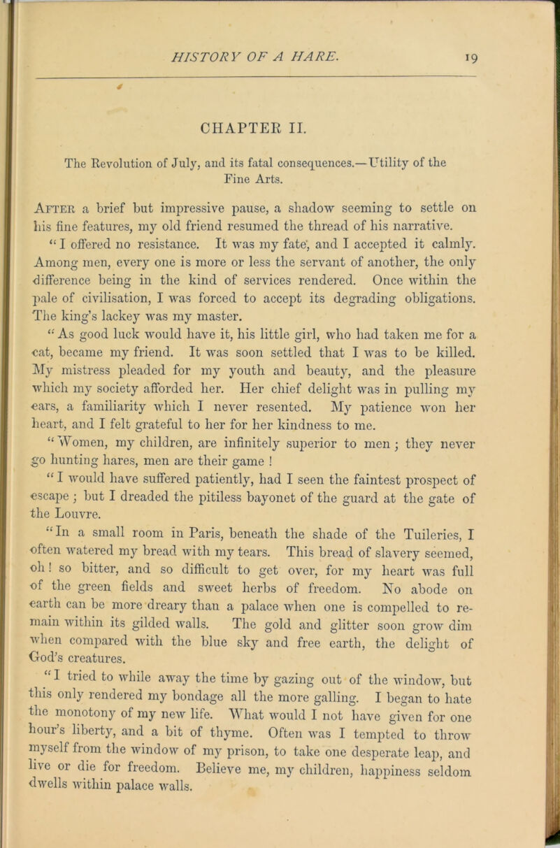 4 CHAPTER II. The Revolution of July, and its fatal consequences.—Utility of the Fine Arts. After a brief but impressive pause, a shadow seeming to settle on his fine features, my old friend resumed the thread of his narrative. “ I offered no resistance. It was my fate-, and I accepted it calmly. Among men, every one is more or less the servant of another, the only difference being in the kind of services rendered. Once within the pale of civilisation, I was forced to accept its degrading obligations. The king’s lackey was my master. “ As good luck would have it, his little girl, who had taken me for a eat, became my friend. It was soon settled that I was to be killed. My mistress pleaded for my youth and beauty, and the pleasure which my society afforded her. Her chief delight was in pulling mvr ears, a familiarity which I never resented. My patience won her heart, and I felt grateful to her for her kindness to me. “ vV omen, my children, are infinitely superior to men; they never go hunting hares, men are their game ! “ I would have suffered patiently, had I seen the faintest prospect of escape ; but I dreaded the pitiless bayonet of the guard at the gate of the Louvre. “ In a small room in Paris, beneath the shade of the Tuileries, I often watered my bread with my tears. This bread of slavery seemed, 0I1! so bitter, and so difficult to get over, for my heart was full of the green fields and sweet herbs of freedom. No abode on earth can be more dreary than a palace when one is compelled to re- main within its gilded walls. The gold and glitter soon grow dim when compared with the blue sky and free earth, the delight of God’s creatures. “ I trie(I to while away the time by gazing out of the window, but this only rendered my bondage all the more galling. I began to hate the monotony of my new life. What would I not have given for one hour’s liberty, and a bit of thyme. Often was I tempted to throw myself from the window of my prison, to take one desperate leap, and live 01 die for freedom. Believe me, my children, happiness seldom dwells within palace walls.