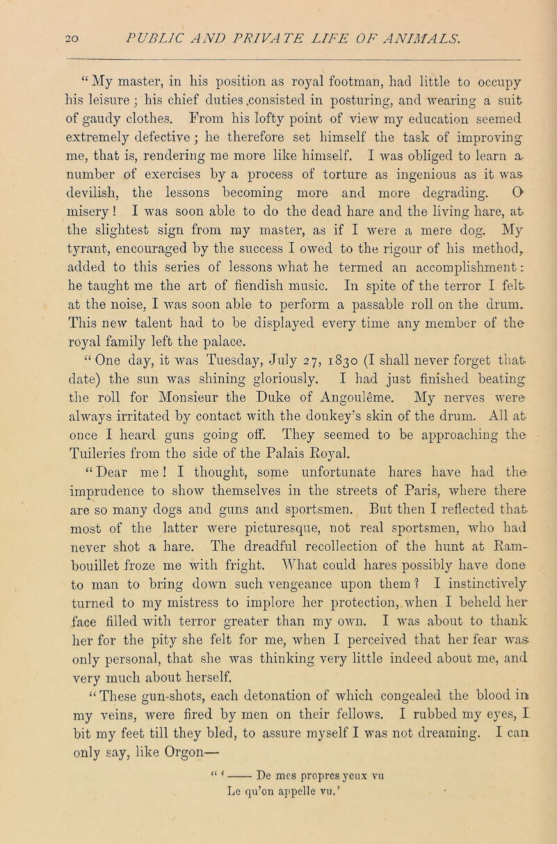 “ My master, in his position as royal footman, had little to occupy his leisure; his chief duties .consisted in posturing, and wearing a suit of gaudy clothes. From his lofty point of view my education seemed extremely defective; he therefore set himself the task of improving me, that is, rendering me more like himself. I was obliged to learn a number of exercises by a process of torture as ingenious as it was devilish, the lessons becoming more and more degrading. O misery! I was soon able to do the dead hare and the living hare, at the slightest sign from my master, as if I were a mere dog. My tyrant, encouraged by the success I owed to the rigour of his method,, added to this series of lessons what he termed an accomplishment: he taught me the art of fiendish music. In spite of the terror I felt at the noise, I was soon able to perform a passable roll on the drum. This new talent had to be displayed every time any member of the royal family left the palace. “One day, it was Tuesday, July 27, 1830 (I shall never forget that date) the sun was shining gloriously. I had just finished beating the roll for Monsieur the Duke of Angouleme. My nerves were always irritated by contact with the donkey’s skin of the drum. All at once I heard guns going off. They seemed to be approaching the Tuileries from the side of the Palais Royal. “ Dear me! I thought, some unfortunate hares have had the imprudence to show themselves in the streets of Paris, where there are so many dogs and guns and sportsmen. But then I reflected that- most of the latter were picturesque, not real sportsmen, who had never shot a hare. The dreadful recollection of the hunt at Ram- bouillet froze me ivitli fright. What could hares possibly have done to man to bring down such vengeance upon them ? I instinctively turned to my mistress to implore her protection, when I beheld her face filled with terror greater than my own. I was about to thank her for the pity she felt for me, when I perceived that her fear was only personal, that she was thinking very little indeed about me, and very much about herself. “ These gun-shots, each detonation of which congealed the blood in my veins, were fired by men on their fellows. I rubbed my eyes, I bit my feet till they bled, to assure myself I was not dreaming. I can only say, like Orgon— “ * De racs propres yeux vu Le qu’on appelle vu.’