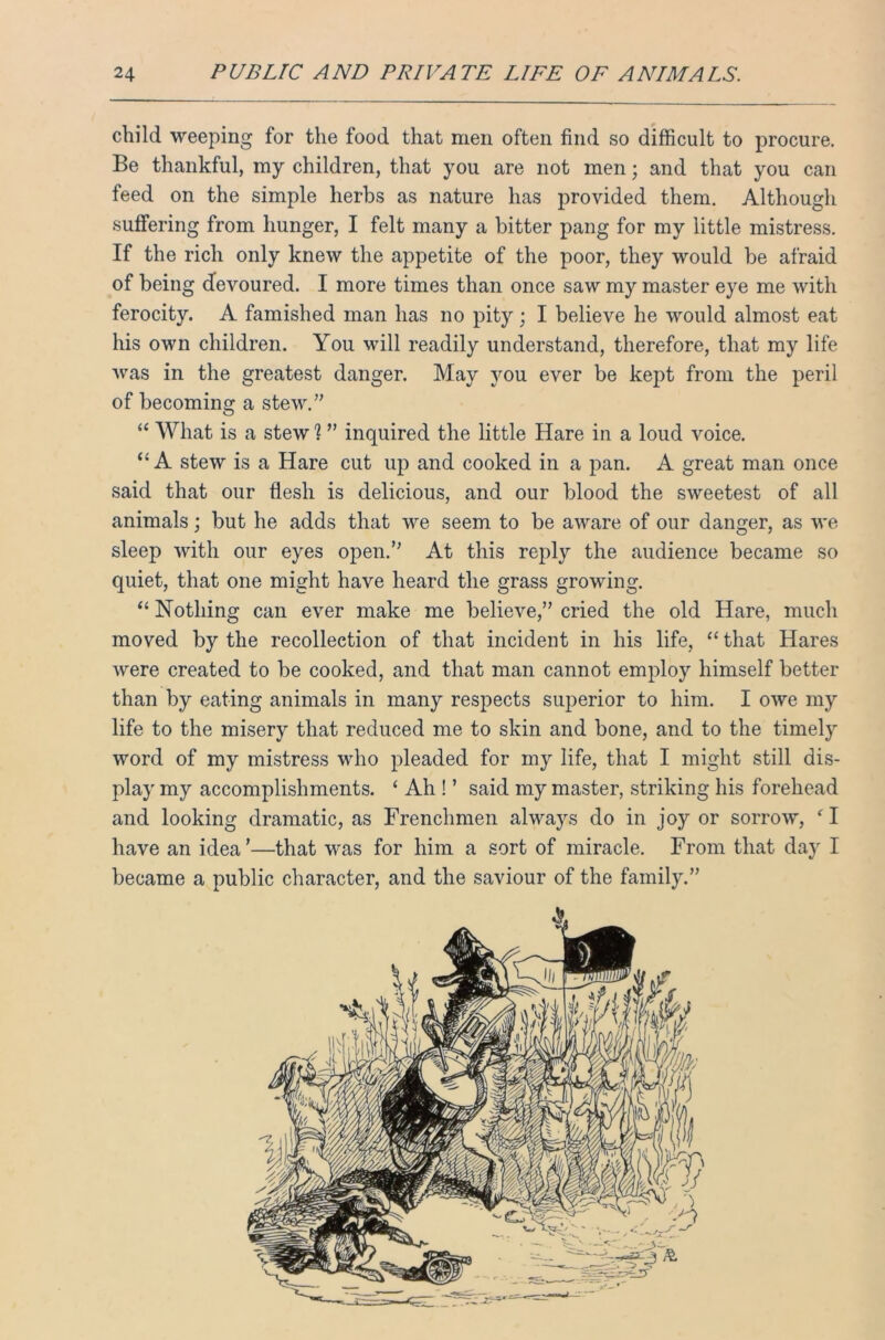 child weeping for the food that men often find so difficult to procure. Be thankful, my children, that you are not men; and that you can feed on the simple herbs as nature has provided them. Although suffering from hunger, I felt many a bitter pang for my little mistress. If the rich only knew the appetite of the poor, they would be afraid of being devoured. I more times than once saw my master eye me with ferocity. A famished man has no pity; I believe he would almost eat his own children. You will readily understand, therefore, that my life was in the greatest danger. May you ever be kept from the peril of becoming a stew.” “ What is a stew % ” inquired the little Hare in a loud voice. <£ A stew is a Hare cut up and cooked in a pan. A great man once said that our flesh is delicious, and our blood the sweetest of all animals; but he adds that we seem to be aware of our danger, as we sleep with our eyes open.” At this reply the audience became so quiet, that one might have heard the grass growing. “ Nothing can ever make me believe,” cried the old Hare, much moved by the recollection of that incident in his life, “ that Hares were created to be cooked, and that man cannot employ himself better than by eating animals in many respects superior to him. I owe my life to the misery that reduced me to skin and bone, and to the timely word of my mistress who pleaded for my life, that I might still dis- play my accomplishments. £ Ah ! ’ said my master, striking his forehead and looking dramatic, as Frenchmen always do in joy or sorrow, ‘I have an idea’—that was for him a sort of miracle. From that day I became a public character, and the saviour of the family.”