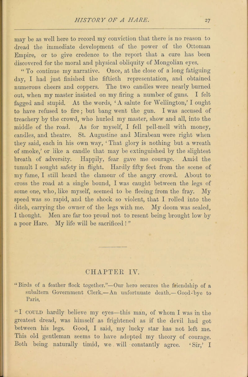may be as well here to record my conviction that there is no reason to dread the immediate development of the power of the Ottoman Empire, or to give credence to the report that a cure has been discovered for the moral and physical obliquity of Mongolian eyes. “ To continue my narrative. Once, at the close of a long fatiguing day, I had just finished the fiftieth representation, and obtained numerous cheers and coppers. The two candles were nearly burned out, when my master insisted on my firing a number of guns. I felt fagged and stupid. At the words, ‘A salute for Wellington/ I ought to have refused to fire; but bang went the gun. I was accused of treachery by the crowd, who hurled my master, show and all, into the middle of the road. As for myself, I fell pell-mell with money, candles, and theatre. St. Augustine and Mirabeau were right when they said, each in his own way, ‘ That glory is nothing but a wreath of smoke/ or like a candle that may be extinguished by the slightest breath of adversity. Happily, fear gave me courage. Amid the tumult I sought safety in flight. Hardly fifty feet from the scene of my fame, I still heard the clamour of the angry crowd. About to cross the road at a single bound, I was caught between the legs of some one, who, like myself, seemed to be fleeing from the fray. My speed was so rapid, and the shock so violent, that I rolled into the ditch, carrying the owner of the legs with me. My doom was sealed, I thought. Men are far too proud not to resent being brought low by a poor Hare. My life will be sacrificed ! ” CHAPTER IV. “ Birds of a feather flock together.”—Our hero secures the friendship of a subaltern Government Clerk.— An unfortuuate death.— Good-bye to Paris. “ I COULD hardly believe my eyes—this man, of whom I was in the greatest dread, was himself as frightened as if the devil had got between his legs. Good, I said, my lucky star has not left me. This old gentleman seems to have adopted my theory of courage. Both being naturally timid, we Mull constantly agree. ‘ Sir/ I