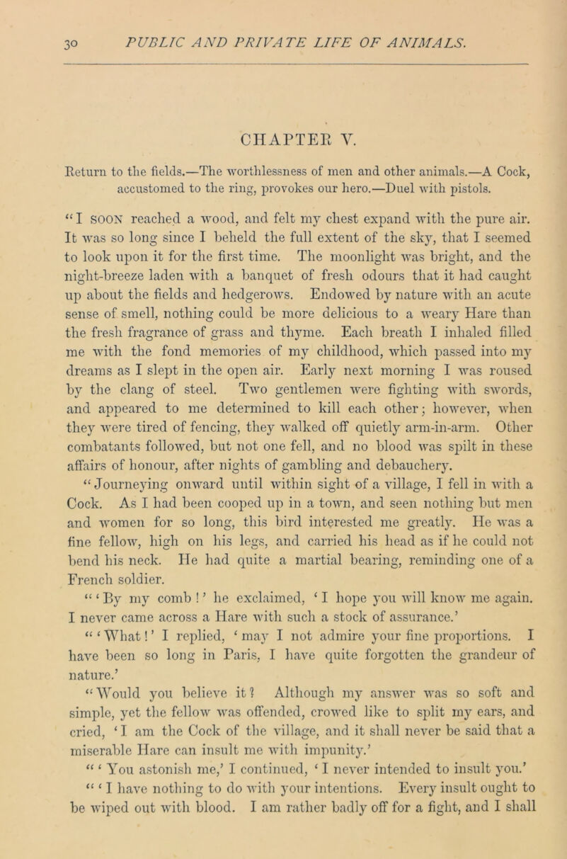 CHAPTEE Y. Return to the fields.—The worthlessness of men and other animals.—A Cock, accustomed to the ring, provokes our hero.—Duel with pistols. “ I SOON reached a wood, and felt my chest expand with the pure air. It was so long since I beheld the full extent of the sky, that I seemed to look upon it for the first time. The moonlight was bright, and the niglit-breeze laden with a banquet of fresh odours that it had caught up about the fields and hedgerows. Endowed by nature with an acute sense of smell, nothing could be more delicious to a weary Hare than the fresh fragrance of grass and thyme. Each breath I inhaled filled me with the fond memories of my childhood, which passed into my dreams as I slept in the open air. Early next morning I was roused by the clang of steel. Two gentlemen were fighting with swords, and appeared to me determined to kill each other; however, when they were tired of fencing, they walked off quietly arm-in-arm. Other combatants followed, but not one fell, and no blood was spilt in these affairs of honour, after nights of gambling and debauchery. “ Journeying onward until within sight of a village, I fell in with a Cock. As I had been cooped up in a town, and seen nothing but men and women for so long, this bird interested me greatly. He was a fine fellow, high on his legs, and carried his head as if he could not bend his neck. He had quite a martial bearing, reminding one of a French soldier. “ ‘ By my comb ! ’ he exclaimed, ‘ I hope you will know me again. I never came across a Hare with such a stock of assurance.’ “ ‘ What! ’ I replied, ‘ may I not admire your fine proportions. I have been so long in Paris, I have quite forgotten the grandeur of nature.’ “ Would you believe it 1 Although my answer was so soft and simple, yet the fellow was offended, crowed like to split my ears, and cried, ‘ I am the Cock of the village, and it shall never be said that a miserable Hare can insult me with impunity.’ “ ‘ You astonish me,’ I continued, ‘ I never intended to insult you.’ “ ‘ I have nothing to do with your intentions. Every insult ought to be wiped out with blood. I am rather badly off for a fight, and I shall