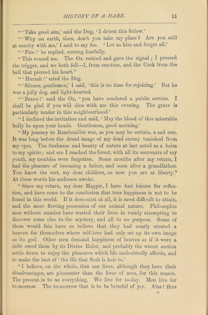 “ ‘ Take good aim/ said the Dog, ‘ I detest this fellow/ “‘Why on earth, then, don’t you take my place ? Are you still at enmity with me/ I said to my foe. ‘ Let us kiss and forget all/ “ ‘ Fire ! ’ he replied, cursing fearfully. “ This roused me. The Ox retired and gave the signal; I pressed the trigger, and we both fell—I, from emotion, and the Cock from the ball that pierced his heart.” “ ‘ Hurrah ! ’ cried the Dog. “ ‘ Silence, gentlemen/ I said, ‘ this is no time for rejoicing/ But he was a jolly dog, and light-hearted. “‘Bravo!’ said the Ox, ‘you have rendered a public service. I shall be glad if you will dine with me this evening. The grass is particularly tender in this neighbourhood/ “ I declined the invitation and said, ‘ May the blood of this miserable bully be upon your heads. Gentlemen, good morning/ “ My journey to Rambouillet was, as you may be certain, a sad one. It was long before the dread image of my dead enemy vanished from my eyes. The freshness and beauty of nature at last acted as a balm to my spirits ; and ere I reached the forest, with all its souvenirs of my youth, my troubles were forgotten. Some months after my return, I had the pleasure of becoming a father, and soon after a grandfather. You know the rest, my dear children, so now you are at liberty.” At these words his audience awoke. “ Since my return, my dear Magpie, I have had leisure for reflec- tion, and have come to the conclusion that true happiness is not to be found in this world. If it does exist at all, it is most difficult to attain, and the most fleeting possession of our animal nature. Philosophic men without number have wasted their lives in vainly attempting to discover some clue to the mystery, and all to no purpose. Some of them would fain have us believe that they had nearly created a heaven for themselves where self-love had only set up its own image as its god. Other men demand happiness of heaven as if it were a debt owed them by its Divine Ruler, and probably the wisest section settle down to enjoy the pleasures which life undoubtedly affords, and to make the best of ‘ the ills that flesh is heir to.’ “ I believe, on the whole, that our lives, although they have their disadvantages, are pleasanter than the lives of men, for this reason. The present is to us everything. We live for to-day. Men live for to-morrow. The to-morrow that is to be brimful of jov. Alas ! thus c