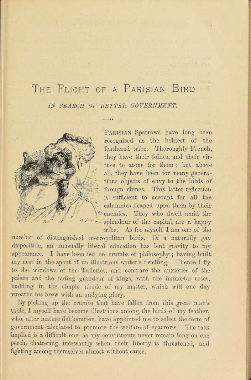 The Fliqht of a Parisian Bird IN SEARCH OF BETTER GOVERNMENT. Parisian Sparrows have long been recognised as the boldest of the feathered tribe. Thoroughly French, they have their follies, and their vir- tues to atone for them; but above all, they have been for many genera- tions objects of envy to the birds of foreign climes. This latter reflection is sufficient to account for all the calumnies heaped upon them by their enemies. They who dwell amid the splendour of the capital, are a happy tribe. As for myself I am one of the number of distinguished metropolitan birds. Of a naturally gay disposition, an unusually liberal education 1ms lent gravity to my appearance. I have been fed on crumbs of philosophy; having built my nest in the spout of an illustrious writer’s dwelling. Thence I fly to the windows of the Tuileries, and compare the anxieties of the palace and the fading grandeur of kings, with the immortal roses, budding in the simple abode of my master, which will one day wreathe his brow with an undying glory. By picking up the crumbs that have fallen from this great man’s table, I myself have become illustrious among the birds of my feather, who, after mature deliberation, have appointed me to select the form of government calculated to promote the welfare of sparrows. The task implied is a difficult one, as my constituents never remain long on one perch, chattering incessantly when their liberty is threatened, and fighting among themselves almost without cause.