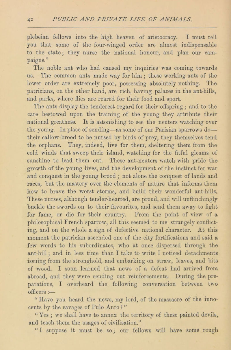 plebeian fellows into the high heaven of aristocracy. I must tell you that some of the four-winged order are almost indispensable to the state; they nurse the national honour, and plan our cam- paigns.” The noble ant who had caused my inquiries was coming towards- us. The common ants made way for him ; these working ants of the lower order are extremely poor, possessing absolutely nothing. The patricians, on the other hand, are rich, having palaces in the ant-hills, and parks, where flies are reared for their food and sport. The ants display the tenderest regard for their offspring ; and to the care bestowed upon the training of the young they attribute their national greatness. It is astonishing to see the neuters watching over the young. In place of sending—as some of our Parisian sparrows do— their callow-brood to be nursed by birds of prey, they themselves tend the orphans. They, indeed, live for them, sheltering them from the cold winds that sweep their island, watching for the fitful gleams of sunshine to lead them out. These ant-neuters watch with pride the growth of the young lives, and the development of the instinct for war and conquest in the young brood; not alone the conquest of lands and races, but the mastery over the elements of nature that informs them how to brave the worst storms, and build their wonderful ant-hills. These nurses, although tender-hearted, are proud, and will unflinchingly buckle the swords on to their favourites, and send them away to fight for fame, or die for their country. From the point of view of a philosophical French sparrow, all this seemed to me strangely conflict- ing, and on the whole a sign of defective national character. At this moment the patrician ascended one of the city fortifications and said a few words to his subordinates, who at once dispersed through the ant-hill; and in less time than I take to write I noticed detachments issuing from the stronghold, and embarking on straw, leaves, and bits of wood. I soon learned that news of a defeat had arrived from abroad, and they were sending out reinforcements. During the pre- parations, I overheard the following conversation between two- officers :— “ Have you heard the news, my lord, of the massacre of the inno- cents by the savages of Pulo Anto ? ” “ Yes ; we shall have to annex the territory of these painted devils, and teach them the usages of civilisation.” “ I suppose it must be so; our fellows will have some rough