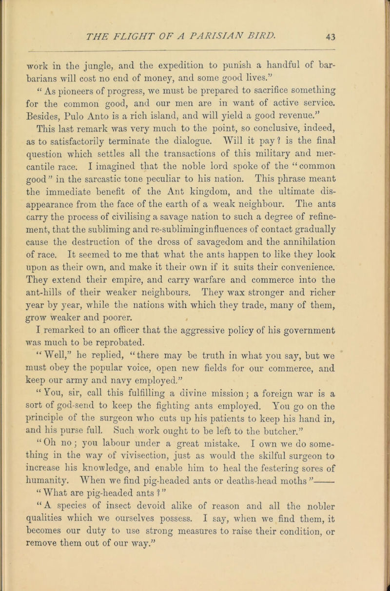 work in the jangle, and the expedition to punish a handful of bar- barians will cost no end of money, and some good lives.” “ As pioneers of progress, we must be prepared to sacrifice something for the common good, and our men are in want of active service. Besides, Pulo Anto is a rich island, and will yield a good revenue.” This last remark was very much to the point, so conclusive, indeed, as to satisfactorily terminate the dialogue. Will it pay ? is the final question which settles all the transactions of this military and mer- cantile race. I imagined that the noble lord spoke of the “ common good” in the sarcastic tone peculiar to his nation. This phrase meant the immediate benefit of the Ant kingdom, and the ultimate dis- appearance from the face of the earth of a weak neighbour. The ants carry the process of civilising a savage nation to such a degree of refine- ment, that the subliming and re-subliminginfluences of contact gradually cause the destruction of the dross of savagedom and the annihilation of race. It seemed to me that what the ants happen to like they look upon as their own, and make it their own if it suits their convenience. They extend their empire, and carry warfare and commerce into the ant-hills of their weaker neighbours. They wax stronger and richer year by year, while the nations with which they trade, many of them, grow weaker and poorer. I remarked to an officer that the aggressive policy of his government was much to be reprobated. “Well,” he replied, “there may be truth in what you say, but we must obey the popular voice, open new fields for our commerce, and keep our army and navy employed.” “ Tou, sir, call this fulfilling a divine mission; a foreign war is a sort of god-send to keep the fighting ants employed. You go on the principle of the surgeon who cuts up his patients to keep his hand in, and his purse full. Such work ought to be left to the butcher.” “ Oh no; you labour under a great mistake. I own we do some- thing in the way of vivisection, just as would the skilful surgeon to increase his know ledge, and enable him to heal the festering sores of humanity. When we find pig-headed ants or deaths-head moths ” “ What are pig-headed ants ? ” “ A species of insect devoid alike of reason and all the nobler qualities which we ourselves possess. I say, when we find them, it becomes our duty to use strong measures to raise their condition, or remove them out of our way.”