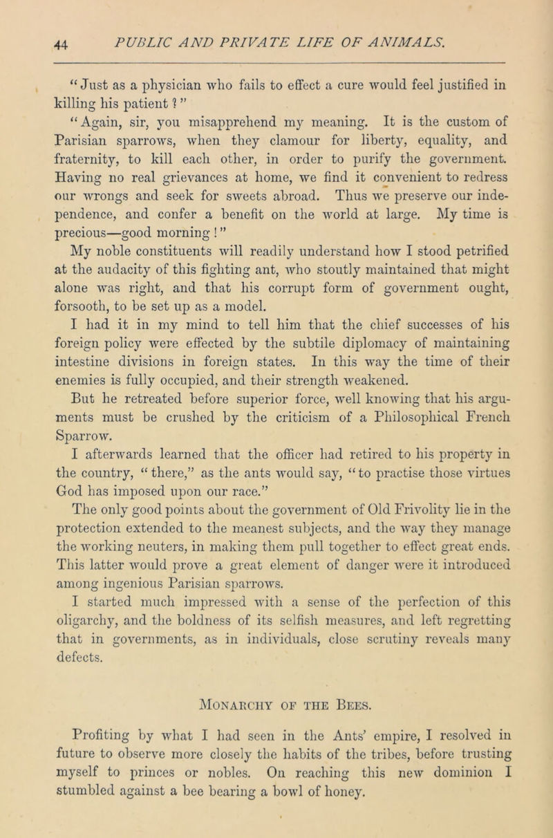 “Just as a physician who fails to effect a cure would feel justified in killing his patient ? ” “ Again, sir, you misapprehend my meaning. It is the custom of Parisian sparrows, when they clamour for liberty, equality, and fraternity, to kill each other, in order to purify the government. Having no real grievances at home, we find it convenient to redress our wrongs and seek for sweets abroad. Thus we preserve our inde- pendence, and confer a benefit on the world at large. My time is precious—good morning ! ” My noble constituents will readily understand how I stood petrified at the audacity of this fighting ant, who stoutly maintained that might alone was right, and that his corrupt form of government ought, forsooth, to be set up as a model. I had it in my mind to tell him that the chief successes of his foreign policy were effected by the subtile diplomacy of maintaining intestine divisions in foreign states. In this way the time of their enemies is fully occupied, and their strength weakened. But he retreated before superior force, well knowing that his argu- ments must be crushed by the criticism of a Philosophical French Sparrow. I afterwards learned that the officer had retired to his property in the country, “there,” as the ants would say, “to practise those virtues God has imposed upon our race.” The only good points about the government of Old Frivolity lie in the protection extended to the meanest subjects, and the way they manage the working neuters, in making them pull together to effect great ends. This latter would prove a great element of danger were it introduced among ingenious Parisian sparrows. I started much impressed with a sense of the perfection of this oligarchy, and the boldness of its selfish measures, and left regretting that in governments, as in individuals, close scrutiny reveals many defects. Monarchy of the Bees. Profiting by what I had seen in the Ants’ empire, I resolved in future to observe more closely the habits of the tribes, before trusting myself to princes or nobles. On reaching this new dominion I stumbled against a bee bearing a bowl of honey.