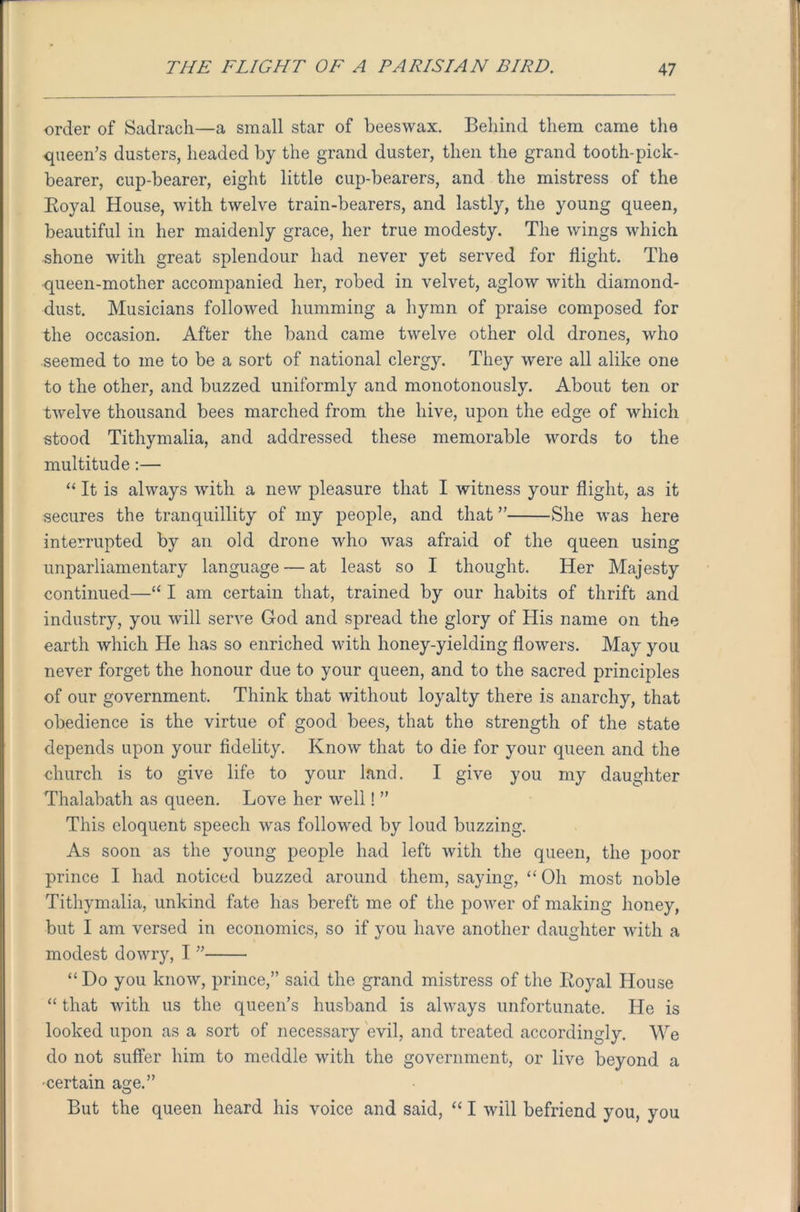order of Sadrach—a small star of beeswax. Behind them came the queen’s dusters, headed by the grand duster, then the grand tooth-pick- bearer, cup-bearer, eight little cup-bearers, and the mistress of the Royal House, with twelve train-bearers, and lastly, the young queen, beautiful in her maidenly grace, her true modesty. The wings which shone with great splendour had never yet served for flight. The queen-mother accompanied her, robed in velvet, aglow with diamond- dust. Musicians followed humming a hymn of praise composed for the occasion. After the band came twelve other old drones, who seemed to me to be a sort of national clergy. They were all alike one to the other, and buzzed uniformly and monotonously. About ten or twelve thousand bees marched from the hive, upon the edge of which stood Tithymalia, and addressed these memorable words to the multitude:— “ It is always with a new pleasure that I witness your flight, as it secures the tranquillity of my people, and that ” She was here interrupted by an old drone who was afraid of the queen using unparliamentary language — at least so I thought. Her Majesty continued—“ I am certain that, trained by our habits of thrift and industry, you will serve God and spread the glory of His name on the earth which He has so enriched with honey-yielding flowers. May you never forget the honour due to your queen, and to the sacred principles of our government. Think that without loyalty there is anarchy, that obedience is the virtue of good bees, that the strength of the state depends upon your fidelity. Know that to die for your queen and the church is to give life to your land. I give you my daughter Thalabath as queen. Love her well! ” This eloquent speech was followed by loud buzzing. As soon as the young people had left with the queen, the poor prince I had noticed buzzed around them, saying, “Oh most noble Tithymalia, unkind fate has bereft me of the power of making honey, but I am versed in economics, so if you have another daughter with a modest dowry, I ” “Do you know, prince,” said the grand mistress of the Royal House “ that with us the queen’s husband is always unfortunate. He is looked upon as a sort of necessary evil, and treated accordingly. We do not suffer him to meddle with the government, or live beyond a •certain age.” But the queen heard his voice and said, “ I will befriend you, you !