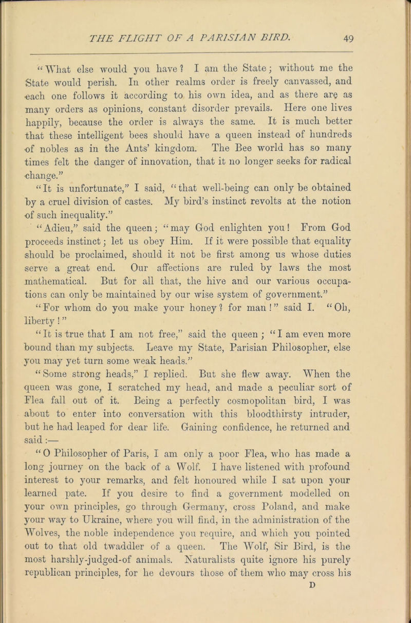 “ What else would you have ? I am the State; without me the State would perish. In other realms order is freely canvassed, and ■each one follows it according to his own idea, and as there are as many orders as opinions, constant disorder prevails. Here one lives happily, because the order is always the same. It is much better that these intelligent bees should have a queen instead of hundreds of nobles as in the Ants’ kingdom. The Bee world has so many times felt the danger of innovation, that it no longer seeks for radical •change.” “It is unfortunate,” I said, “that well-being can only be obtained by a cruel division of castes. My bird’s instinct revolts at the notion of such inequality.” “Adieu,” said the queen; “may God enlighten you! From God proceeds instinct; let us obey Him. If it were possible that equality should be proclaimed, should it not be first among us whose duties serve a great end. Our affections are ruled by laws the most mathematical. But for all that, the hive and our various occupa- tions can only be maintained by our wise system of government.” “For whom do you make your honey1? for man!” said I. “Oh, liberty ! ” “ It is true that I am not free,” said the queen ; “ I am even more bound than my subjects. Leave my State, Parisian Philosopher, else you may yet turn some weak heads.” “ Some strong heads,” I replied. But she flew away. When the queen was gone, I scratched my head, and made a peculiar sort of Flea fall out of it. Being a perfectly cosmopolitan bird, I was about to enter into conversation with this bloodthirsty intruder, but he had leaped for dear life. Gaining confidence, he returned and said :— “ 0 Philosopher of Paris, I am only a poor Flea, who has made a long journey on the back of a Wolf. I have listened with profound interest to your remarks, and felt honoured while I sat upon your learned pate. If you desire to find a government modelled on your own principles, go through Germany, cross Poland, and make your way to Ukraine, where you will find, in the administration of the Wolves, the noble independence you require, and which you pointed out to that old twaddler of a queen. The Wolf, Sir Bird, is the most harshly-judged-of animals. Naturalists quite ignore his purely republican principles, for he devours those of them who ma}r cross his D