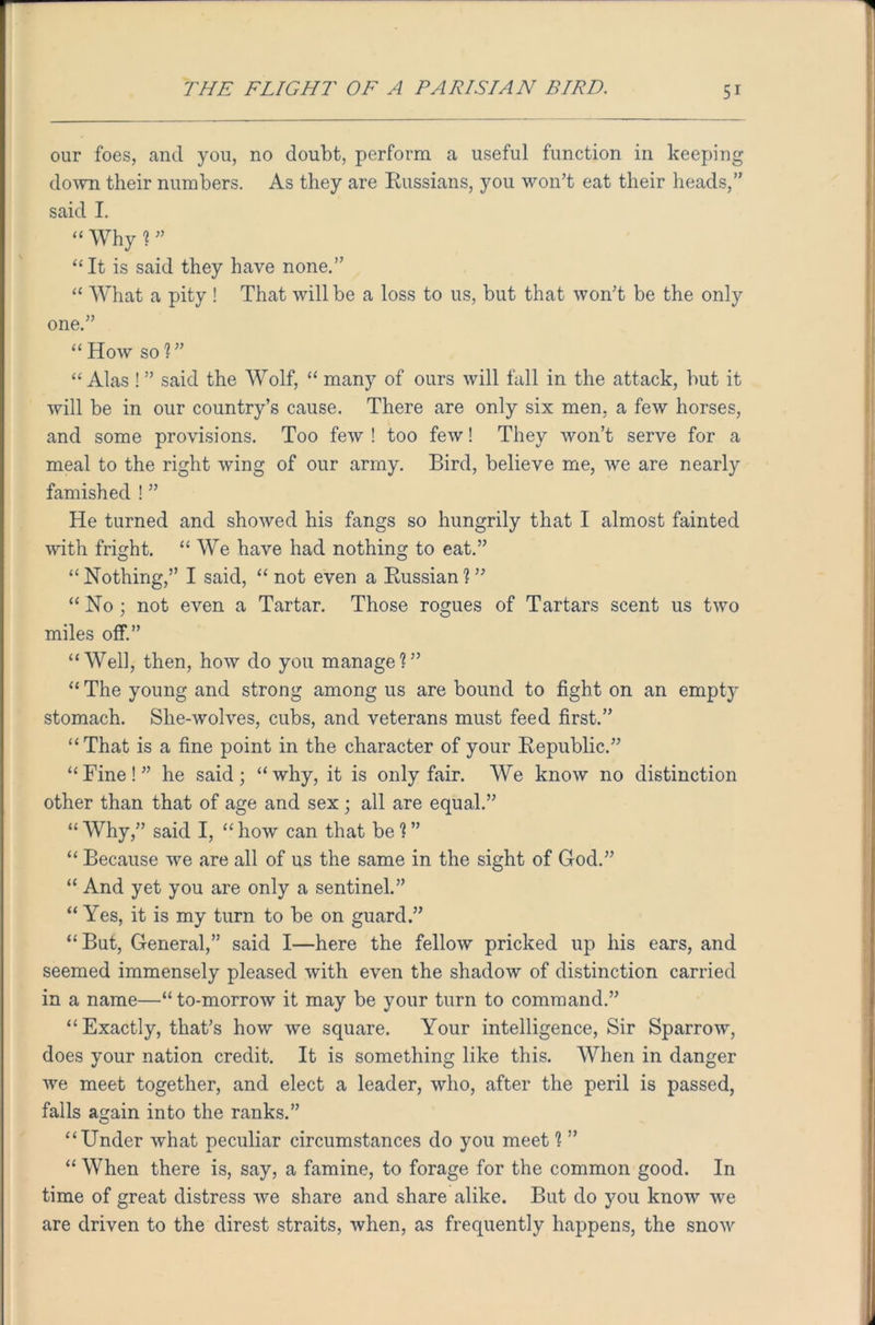 our foes, and you, no doubt, perform a useful function in keeping down their numbers. As they are Russians, you won’t eat their heads,” said I. “ Why ? ” “It is said they have none.” “ What a pity ! That will be a loss to us, but that won’t be the only one.” “How so?” “Alas ! ” said the Wolf, “ many of ours will fall in the attack, but it will be in our country’s cause. There are only six men, a few horses, and some provisions. Too few ! too few! They won’t serve for a meal to the right wing of our army. Bird, believe me, we are nearly famished ! ” He turned and showed his fangs so hungrily that I almost fainted with fright. “ We have had nothing to eat.” “ Nothing,” I said, “ not even a Russian ? ” “ No ; not even a Tartar. Those rogues of Tartars scent us two miles off.” “Well, then, how do you manage?” “ The young and strong among us are bound to fight on an empty stomach. She-wolves, cubs, and veterans must feed first.” “That is a fine point in the character of your Republic.” “Fine!” he said; “why, it is only fair. We know no distinction other than that of age and sex ; all are equal.” “ Why,” said I, “ how can that be ? ” “ Because we are all of us the same in the sight of God.” “ And yet you are only a sentinel.” “ Yes, it is my turn to be on guard.” “But, General,” said I—here the fellow pricked up his ears, and seemed immensely pleased with even the shadow of distinction carried in a name—“to-morrow it may be your turn to command.” “Exactly, that’s how we square. Your intelligence, Sir Sparrow, does your nation credit. It is something like this. When in danger we meet together, and elect a leader, who, after the peril is passed, falls again into the ranks.” “Under what peculiar circumstances do you meet ? ” “ When there is, say, a famine, to forage for the common good. In time of great distress we share and share alike. But do you know we are driven to the direst straits, when, as frequently happens, the snow