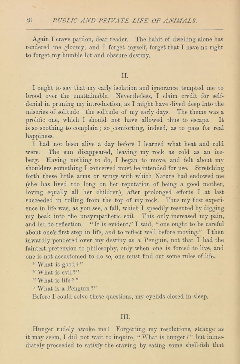 Again I crave pardon, dear reader. The habit of dwelling alone has rendered me gloomy, and I forget myself, forget that I have no right to forget my humble lot and obscure destiny. II. I ought to say that my early isolation and ignorance tempted me to brood over the unattainable. Nevertheless, I claim credit for self- denial in pruning my introduction, as I might have dived deep into the miseries of solitude—the solitude of my early days. The theme was a prolific one, which I should not have allowed thus to escape. It is so soothing to complain; so comforting, indeed, as to pass for real happiness. I had not been alive a day before I learned what heat and cold were. The sun disappeared, leaving my rock as cold as an ice- berg. Having nothing to do, I began to move, and felt about my shoulders something I conceived must be intended for use. Stretching forth these little arms or wings with which Nature had endowed me (she has lived too long on her reputation of being a good mother, loving equally all her children), after prolonged efforts I at last succeeded in rolling from the top of my rock. Thus my first experi- ence in life was, as you see, a fall, which I speedily resented by digging my beak into the unsympathetic soil. This only increased my pain, and led to reflection. “ It is evident,” I said, “ one ought to be careful about one’s first step in life, and to reflect well before moving.” I then inwardly pondered over my destiny as a Penguin, not that I had the faintest pretension to philosophy, only when one is forced to live, and one is not accustomed to do so, one must find out some rules of life. “ What is good ? ” “ What is evil 1 ” “ What is life ? ” “ What is a Penguin ? ” Before I could solve these questions, my eyelids closed in sleep. III. Hunger rudely awoke me ! Forgetting my resolutions, strange as it may seem, I did not wait to inquire, “ What is hunger ? ” but imme- diately proceeded to satisfy the craving by eating some shell-fish that