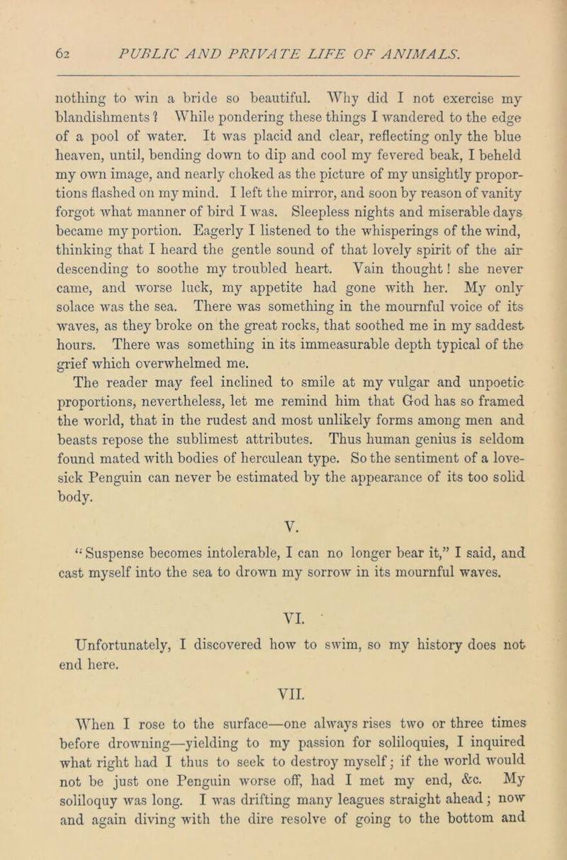 nothing to win a bride so beautiful. Why did I not exercise my blandishments ? While pondering these things I wandered to the edge of a pool of water. It was placid and clear, reflecting only the blue heaven, until, bending down to dip and cool my fevered beak, I beheld my own image, and nearly choked as the picture of my unsightly propor- tions flashed on my mind. I left the mirror, and soon by reason of vanity forgot what manner of bird I was. Sleepless nights and miserable days became my portion. Eagerly I listened to the whisperings of the wind, thinking that I heard the gentle sound of that lovely spirit of the air descending to soothe my troubled heart. Vain thought! she never came, and worse luck, my appetite had gone with her. My only solace was the sea. There was something in the mournful voice of its waves, as they broke on the great rocks, that soothed me in my saddest hours. There was something in its immeasurable depth typical of the grief which overwhelmed me. The reader may feel inclined to smile at my vulgar and unpoetic proportions, nevertheless, let me remind him that God has so framed the world, that in the rudest and most unlikely forms among men and beasts repose the sublimest attributes. Thus human genius is seldom found mated with bodies of herculean type. So the sentiment of a love- sick Penguin can never be estimated by the appearance of its too solid body. V. “ Suspense becomes intolerable, I can no longer bear it,” I said, and cast myself into the sea to drown my sorrow in its mournful waves. VI. • Unfortunately, I discovered how to swim, so my history does not end here. VII. When I rose to the surface—one always rises two or three times before drowning—yielding to my passion for soliloquies, I inquired what right had I thus to seek to destroy myself; if the world would not be just one Penguin worse off, had I met my end, &c. My soliloquy was long. I was drifting many leagues straight ahead; now and again diving with the dire resolve of going to the bottom and