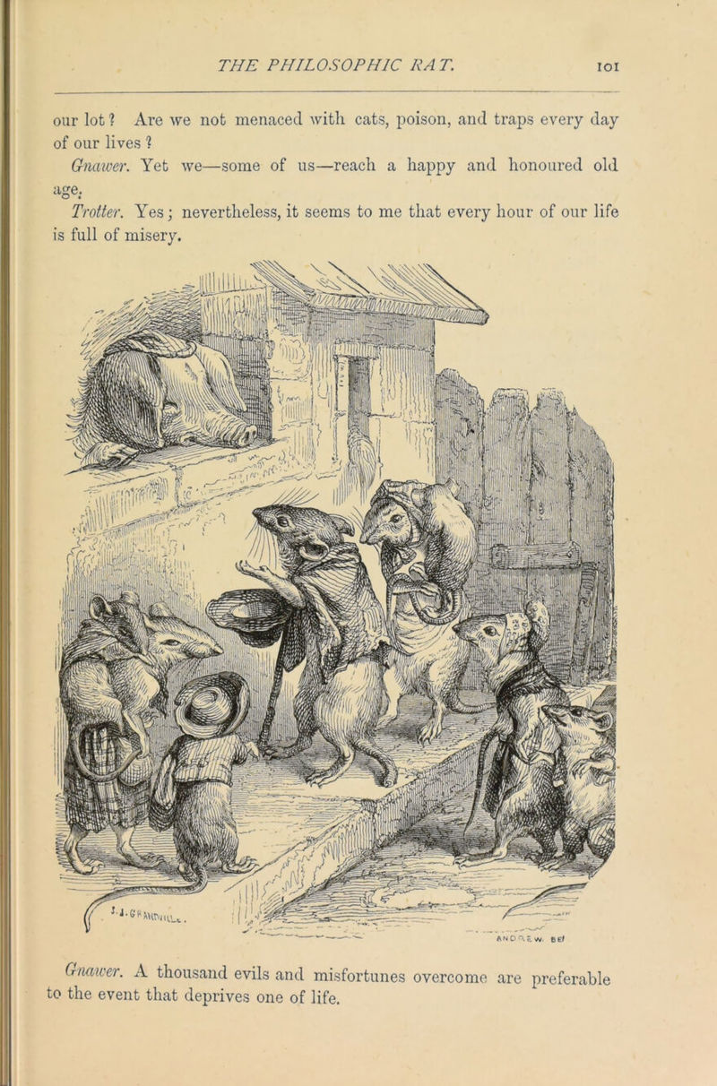 our lot ? Are we not menaced with cats, poison, and traps every day of our lives % Gnawer. Yet we—some of us—reach a happy and honoured old aoe: Trotter. Yes; nevertheless, it seems to me that every hour of our life is full of misery. Gnawer. A thousand evils and misfortunes overcome are preferable to the event that deprives one of life.