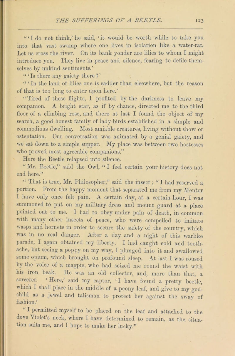 “‘Ido not think/ he said, 4 it would be worth while to take you into that vast swamp where one lives in isolation like a water-rat. Let us cross the river. On its bank yonder are lilies to whom I might introduce you. They live in peace and silence, fearing to defile them- selves by unkind sentiments.’ “ ‘ Is there any gaiety there '? ’ “ ‘In the land of lilies one is sadder than elsewhere, but the reason of that is too long to enter upon here.’ “ Tired of these flights, I profited by the darkness to leave my companion. A bright star, as if by chance, directed me to the third floor of a climbing rose, and there at last I found the object of my search, a good honest family of lady-birds established in a simple and commodious dwelling. Most amiable creatures, living without show or ostentation. Our conversation was animated by a genial gaiety, and we sat down to a simple supper. My place was between two hostesses who proved most agreeable companions.” Here the Beetle relapsed into silence. “ Mr. Beetle,” said the Owl, “ I feel certain your history does not end here.” “ That is true, Mr. Philosopher,” said the insect; “ I had reserved a portion. From the happy moment that separated me from my Mentor I have only once felt pain. A certain day, at a certain hour, I was summoned to put on my military dress and mount guard at a place pointed out to me. I had to obey under pain of death, in common with many other insects of peace, who were compelled to imitate wasps and hornets in order to secure the safety of the country, which was in no real danger. After a day and a night of this warlike parade, I again obtained my liberty. I had caught cold and tooth- ache, but seeing a poppy on my way, I plunged into it and swallowed some opium, which brought on profound sleep. At last I was roused by the voice of a magpie, who had seized me round the waist with his iron beak. He was an old collector, and, more than that, a sorcerer. ‘ Here,’ said my captor, ‘ I have found a pretty beetle, which I shall place in the middle of a peony leaf, and give to my god- child as a jewel and talisman to protect her against the sway of fashion.’ “ I permitted myself to be placed on the leaf and attached to the dove Violet’s neck, where I have determined to remain, as the situa- tion suits me, and I hope to make her lucky.”