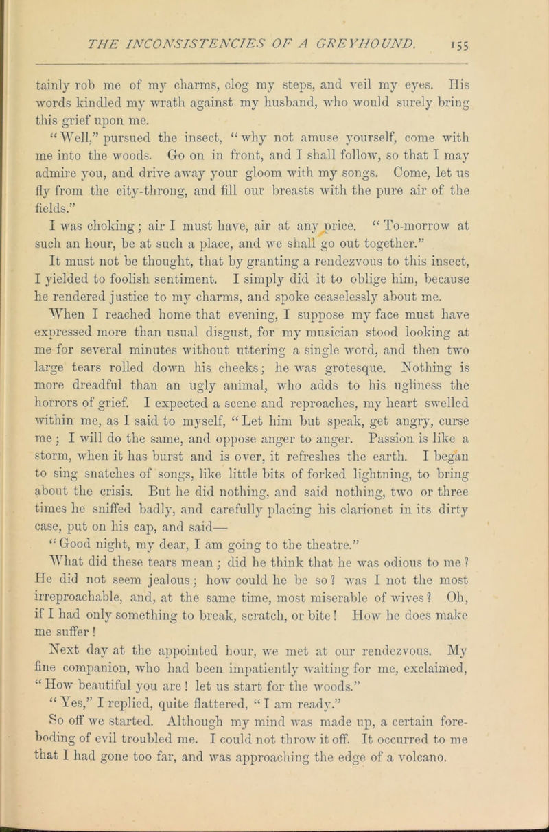 ^55 tainly rob me of my charms, clog my steps, and veil my eyes. His words kindled my wrath against my husband, who would surely bring this grief upon me. “ Well/’ pursued the insect, “ why not amuse yourself, come with me into the woods. Go on in front, and I shall follow, so that I may admire you, and drive away your gloom with my songs. Come, let us fly from the city-throng, and fill our breasts with the pure air of the fields.” I was choking; air I must have, air at any nrice. “ To-morrow at such an hour, be at such a place, and we shall go out together.” It must not be thought, that by granting a rendezvous to this insect, I yielded to foolish sentiment. I simply did it to oblige him, because he rendered justice to my charms, and spoke ceaselessly about me. When I reached home that evening, I suppose my face must have expressed more than usual disgust, for my musician stood looking at me for several minutes without uttering a single word, and then two large tears rolled down his cheeks; he was grotesque. Nothing is more dreadful than an ugly animal, who adds to his ugliness the horrors of grief. I expected a scene and reproaches, my heart swelled within me, as I said to myself, “ Let him but speak, get angry, curse me; I will do the same, and oppose anger to anger. Passion is like a storm, when it has burst and is over, it refreshes the earth. I began to sing snatches of songs, like little bits of forked lightning, to bring about the crisis. But he did nothing, and said nothing, two or three times he sniffed badly, and carefully placing his clarionet in its dirty case, put on his cap, and said— “Good night, my dear, I am going to the theatre.” What did these tears mean; did he think that he was odious to me ? He did not seem jealous; how could lie be so? was I not the most irreproachable, and, at the same time, most miserable of wives? Oh, if I had only something to break, scratch, or bite ! How he does make me suffer! Next day at the appointed hour, we met at our rendezvous. My fine companion, who had been impatiently waiting for me, exclaimed, “ How beautiful you are ! let us start for the woods.” “ Yes,” I replied, quite flattered, “ I am ready.” So off we started. Although my mind was made up, a certain fore- boding of evil troubled me. I could not throw it off. It occurred to me that I had gone too far, and was approaching the edge of a volcano.