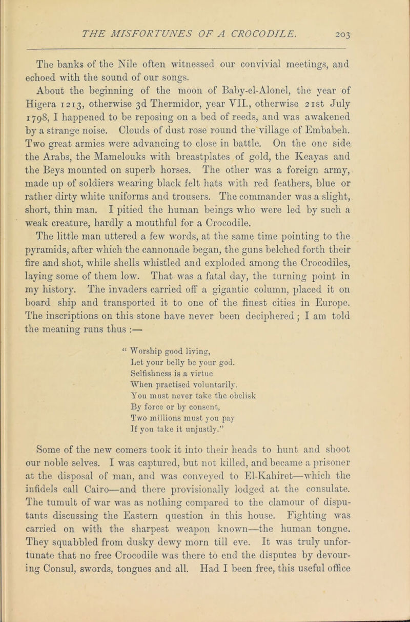 The banks of the Nile often witnessed our convivial meetings, and echoed with the sound of our songs. About the beginning of the moon of Baby-el-Alonel, the year of Higera 1213, otherwise 3d Thermidor, year VII., otherwise 21st July 1798, I happened to be reposing on a bed of reeds, and was awakened by a strange noise. Clouds of dust rose round the village of Embabeh. Two great armies were advancing to close in battle. On the one side the Arabs, the Mamelouks with breastplates of gold, the Keayas and the Beys mounted on superb horses. The other was a foreign army, made up of soldiers wearing black felt hats with red feathers, blue or rather dirty white uniforms and trousers. The commander was a slight, short, thin man. I pitied the human beings who were led by such a weak creature, hardly a mouthful for a Crocodile. The little man uttered a few words, at the same time pointing to the pyramids, after which the cannonade began, the guns belched forth their fire and shot, while shells whistled and exploded among the Crocodiles, laying some of them low. That was a fatal day, the turning point in my history. The invaders carried off a gigantic column, placed it on board ship and transported it to one of the finest cities in Europe. The inscriptions on this stone have never been deciphered; I am told the meaning runs thus :— O “ Worship good living, Let your belly be your god. Selfishness is a virtue When practised voluntarily. You must never take the obelisk By force or by consent, Two millions must you pay If you take it unjustly.” Some of the new comers took it into their heads to hunt and shoot our noble selves. I was captured, but not killed, and became a prisoner at the disposal of man, and was conveyed to El-Kahiret—which the infidels call Cairo—and there provisionally lodged at the consulate. The tumult of war was as nothing compared to the clamour of dispu- tants discussing the Eastern question in this house. Fighting was carried on with the sharpest weapon known—the human tongue. They squabbled from dusky dewy morn till eve. It was truly unfor- tunate that no free Crocodile was there to end the disputes by devour- ing Consul, swords, tongues and all. Had I been free, this useful office