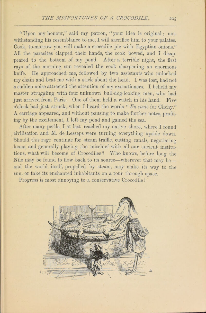 “Upon my honour,” said my patron, “your idea is original; not- withstanding his resemblance to me, I will sacrifice him to your palates. Cook, to-morrow you will make a crocodile pie with Egyptian onions.” All the parasites clapped their hands, the cook bowed, and I disap- peared to the bottom of my pond. After a terrible night, the first rays of the morning sun revealed the cook sharpening an enormous knife. He approached me, followed by two assistants who unlocked my chain and beat me with a stick about the head. I was lost, had not a sudden noise attracted the attention of my executioners. I heheld my master struggling with four unknown bull-dog looking men, who had just arrived from Paris. One of them held a watch in his hand. Five o’clock had just struck, when I heard the words “ En route for Clichy.” A carriage appeared, and without pausing to make further notes, profit- ing by the excitement, I left my pond and gained the sea. After many perils, I at last reached my native shore, where I found civilisation and M. cle Lesseps were turning everything upside down. Should this rage continue for steam traffic, cutting canals, negotiating loans, and generally playing the mischief with all our ancient institu- tions, what will become of Crocodiles'? Who knows, before loim the Nile may be found to flow back to its source—wherever that may be— and the world itself, propelled by steam, may make its way to the sun, or take its enchanted inhabitants on a tour through space. Progress is most annoying to a conservative Crocodile!