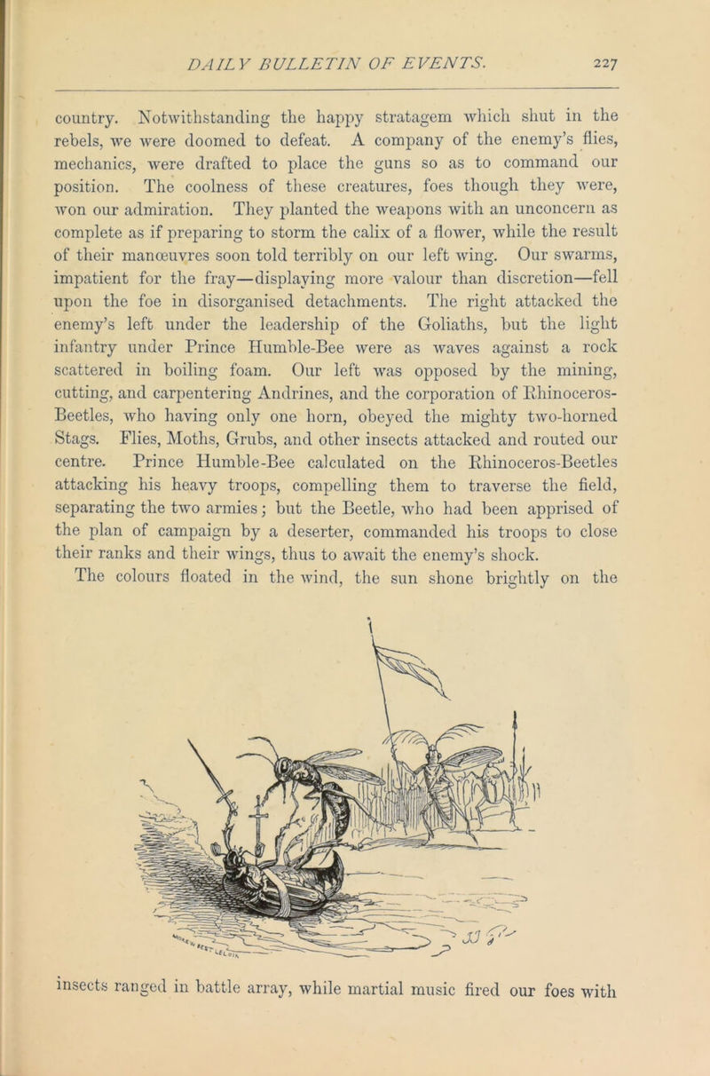 country. Notwithstanding the happy stratagem which shut in the rebels, we were doomed to defeat. A company of the enemy’s flies, mechanics, were drafted to place the guns so as to command our position. The coolness of these creatures, foes though they were, won our admiration. They planted the weapons with an unconcern as complete as if preparing to storm the calix of a flower, while the result of their manoeuvres soon told terribly on our left wing. Our swarms, impatient for the fray—displaying more valour than discretion—fell upon the foe in disorganised detachments. The right attacked the enemy’s left under the leadership of the Goliaths, but the light infantry under Prince Humble-Bee were as waves against a rock scattered in boiling foam. Our left was opposed by the mining, cutting, and carpentering Andrines, and the corporation of Rhinoceros- Beetles, who having only one horn, obeyed the mighty two-horned Stags. Flies, Moths, Grubs, and other insects attacked and routed our centre. Prince Humble-Bee calculated on the Rhinoceros-Beetles attacking his heavy troops, compelling them to traverse the field, separating the two armies; but the Beetle, who had been apprised of the plan of campaign by a deserter, commanded his troops to close their ranks and their wings, thus to await the enemy’s shock. The colours floated in the wind, the sun shone brightly on the insects ranged in battle array, while martial music fired our foes with